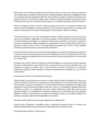 Dentro de la casa de Marcos Gallardo, Karima lloraba como una niña en los brazos de Josué sin
creer todavía que su propio hermano, tal como lo había perfilado el detective se despediría de ella
en un funesto mensaje despiadado. Mientras Yukie y Miriam y Lidiya la trataban de confortar con
palabras de ánimo y con abrazos cálidos, Javier, Esteban y Osvaldo tomaban a Josué quien sentía
el corazón roto al ver así a su hermosa novia y pensar en el salvaje asesino que tenía por hermano.

Mariana y duquesa servían unos tés a todos para que los tomaran y se relajaran mientras que
Lorena y Daniel redactaban la nota que darían en esos momentos conectados con la difusora por
medio de la Red, pues el tiempo les había ganado y no alcanzaban a llegar a su trabajo…


“Una tarde Explosiva, así es como empezaremos nuestro reporte vespertino el día de hoy, hace
una hora una explosión registrada en una colonia popular cerca del estadio de beisbol ojocaliente
un salón de fiestas fue testigo de un ataque terrorista al ser convertido en ruinas por un explosivo
que aún los especialistas están estudiando, los perpetradores fueron puestos bajo arresto por un
operativo conjunto entre la DGJ y el Ejercito Nacional apoyados por el FBI, no hubo pérdidas
humanas que lamentar pero sí cuantiosos daños materiales.

En otras noticias se reporta que la semana de Arqueología fue un éxito total habiendo contado con
la asistencia de más de tres cuartas partes de los habitantes de nuestra ciudad durante ese corto
periodo, el gobierno del estado estará al tanto de eventos similares para ofrecerlos a la comunidad
en un plazo corto.

Se espera hoy un lleno total en el Estadio de la Ciudad debido a la presencia de Naty la baladista
de moda, si usted asistirá a este evento, tome sus precauciones, ya que las multitudes atrae a los
amantes de lo ajeno, no permita que un mal momento le arruine su diversión, si ve personas
sospechosas repórtelas, habrá operativos rondando constantemente el estadio, vera uno cerca de
usted siempre.

Lorena Suarez nos tiene la nota especial de la tarde…

“Buenas tardes, las nota de hoy será la visita a nuestro estado de Naty, la baladista de moda, no se
pierda la entrevista exclusiva que tendremos con ella después de su concierto donde sabrá todo
acerca de ella y su gira por la republica. En una entrevista hecha hoy al presidente municipal quien
organizo los eventos que hemos tenido en este mes, reitera a la comunidad su agradecimiento por
el interés, el orden y su cooperación para que nuestra ciudad siga siendo líder entre las más
seguras de México. El comandante de la policía municipal en una entrevista hecha hoy también,
agradece a la DGJ y su personal por el arresto de los últimos sicarios que causaban estragos en la
carretera a Zacatecas regresando la seguridad a los viajantes.

Para Rastrando La Noticia Lorena Suarez, Regresamos contigo Daniel…”

Gracias Lorena, Estaremos al pendiente sobre el atentado terrorista de hoy y el destino que
tendrán los perpetradores para tenerlos bien informados, pase una buena tarde.

Para Rastreando La Noticia… Daniel Quiroz.”
 