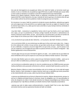 Una sala de interrogatorio era ocupada por último con Hadir bin Sadid, un terrorista israelí que
siendo a la vez un miembro de una poderosa Logia OTO tenía un poder ilimitado para causar daño
y ruina a quien se opusiera a sus planes o a los de las organizaciones que representaba.
Delante de él Macos Gallardo y Shalton Derek un detective criminalista de la DGJ y un agente
especial del FBI lo veían fijamente a los ojos, tratando de leerlo igual que a los demás antes de que
de sus labios salieran las primeras palabras a todas las preguntas que se le harían.

Sin inmutarse ni un poco, Hadir les sostenía la mirada de manera desafiante, sabiendo que jugaría
una carta segura que no les permitiría a sus captores jugar fuera de sus reglas sin importar lo que
los demás hayan dicho o no, sabía que de nuevo sería libre en poco tiempo mientras sembraba el
caos en sus mentes…

-muy bien Hadir… conocemos tu expediente, hemos visto lo que has hecho y de lo que todavía
eres capaz, así que no perderemos el tiempo contigo tratando de forzarte o cabreándonos de
manera inútil para sacarte datos, así que… que te parece si te portas bien y nos dices el nombre de
quien dirige las tres células que están contigo aliadas- dijo Marcos viéndolo fijamente

-si es una broma lo que acaba de decir detective… es muy buena- dijo Hadir riéndose y viéndolos

-no es una broma infeliz, es una cortesía que ya sabía que no iba a servir para nada, mira… tengo a
los cinco cabezas de la célula a la que servías, así que date cuenta de que ni Abdul Qadir ni nadie
te van a defender, ni siquiera a los de la logia OTO a la que sirves, así que… ¡qué te parece si de
una vez cooperas o me encargaré de que todos tus peores temores se te realicen enseguida! – dijo
Shalton golpeando la mesa drásticamente

-necesita algo más que eso para intimidarme agente y lo sabe… ¡son ustedes dos los que deben de
estar temblando ante lo que les espera en unas horas por haberse metido nosotros!- Grito Hadir

-tal como dijo Shalton quise ser cortes a pesar de que intentaste matarme maldito… ¡pero ya no
será así! ¡Abre la maldita boca y contesta lo que te preguntamos!- dijo Marcos sacudiéndolo

-¡así me tortures no obtendrás nada de mí, sino mis condolencias por los 25000 funerales que para
mañana desfilarán como procesión enfrente de tu oficina!- exclamó Hadir lanzando su primer tiro

Mientras Shalton y Marcos se veían comunicándose solo con la mirada, por el otro lado del espejo
Noriko, Andrés y Solís meneaban la cabeza mientras veían que su pesadilla que tanto presentían
se iba materializando ante sus ojos, sabía muy bien de que hablaba Hadir…

-si piensas que blofeando de esa forma te liberarás de nosotros, déjame decepcionarte, porque no
será así, tu objetivo principal éramos tu hermana, Josué, los abogados y yo, y lo que planeabas tú
antes de atraparte era robar el sitio donde tenemos las reliquias arqueológicas que hallaron ellos
para después huir- dijo Marcos viéndolo con detalle mientras Hadir empezaba sorprenderse

-¿piensas que solo tú sabes espiar profesionalmente a la gente Hadir? No lo creo- dijo Shalton
sonriendo mientras veía las expresiones faciales de Hadir con detalle.
 