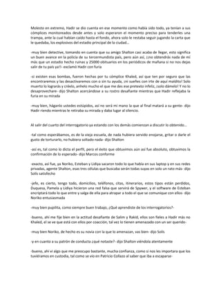 Molesto en extremo, Hadir se dio cuenta en ese momento como había sido todo, ya tenían a sus
cómplices monitoreados desde antes y solo esperaron el momento preciso para tenderles una
trampa, ante la cual habían caído hasta el fondo, ahora solo le restaba seguir jugando la carta que
le quedaba, los explosivos del estadio principal de la ciudad…

-muy bien detective, tomando en cuenta que su amigo Shalton casi acaba de llegar, esto significa
un buen avance en la policía de su tercermundista país, pero aún así, ¡¡no obtendrás nada de mí
más que un estadio hecho ruinas y 25000 obituarios en los periódicos de mañana si no nos dejas
salir de tu país ya!!- exclamó Hadir con furia

-si existen esas bombas, fueron hechas por tu cómplice Khaled, así que ten por seguro que las
encontraremos y las desactivaremos con o sin tu ayuda, ¡ni sueñes con irte de aquí maldito! Solo
muerto lo lograrás y créelo, anhelo mucho el que me des ese pretexto infeliz, ¡solo dámelo! Y no lo
desaprovechare- dijo Shalton acercándose a su rostro desafiante mientras que Hadir reflejaba la
furia en su mirada

-muy bien, háganlo ustedes estúpidos, así no será mi mano la que al final matará a su gente- dijo
Hadir riendo mientras le retiraba su mirada y daba lugar al silencio.


Al salir del cuarto del interrogatorio ya estando con los demás comienzan a discutir lo obtenido…

-tal como esperábamos, es de la vieja escuela, de nada hubiera servido enojarse, gritar o darle el
gusto de torturarlo, no hubiera soltado nada- dijo Shalton

-así es, tal como lo dicta el perfil, pero el éxito que obtuvimos aún así fue absoluto, obtuvimos la
confirmación de lo esperado- dijo Marcos conforme

-exacto, así fue, ya Noriko, Esteban y Lidiya sacaron todo lo que había en sus laptop y en sus redes
privadas, agente Shalton, esas tres células que buscaba serán todas suyas en solo un rato más- dijo
Solís satisfecho

-jefe, es cierto, tengo todo, domicilios, teléfonos, citas, itinerarios, estos tipos están perdidos,
Duquesa, Pamela y Lidiya hicieron una red falsa que servirá de Spywer, y el software de Esteban
encriptará todo lo que entre y salga de ella para atrapar a todo el que se comunique con ellos- dijo
Noriko entusiasmada

-muy bien pupilita, como siempre buen trabajo, ¿Qué aprendiste de los interrogatorios?-

-bueno, ahí me fije bien en la actitud desafiante de Salim y Rakid, ellos son fieles a Hadir más no
Khaled, el se ve que está con ellos por coacción, tal vez lo tienen amenazado con un ser querido-

-muy bien Noriko, de hecho es su novia con la que lo amenazan, vas bien- dijo Solís

-y en cuanto a su patrón de conducta ¿qué notaste?- dijo Shalton viéndola atentamente

-bueno, ahí vi algo que me preocupo bastante, mucha confianza, como si nos les importara que los
tuviéramos en custodia, tal como se vio en Patricio Collazo al saber que iba a escaparse-
 