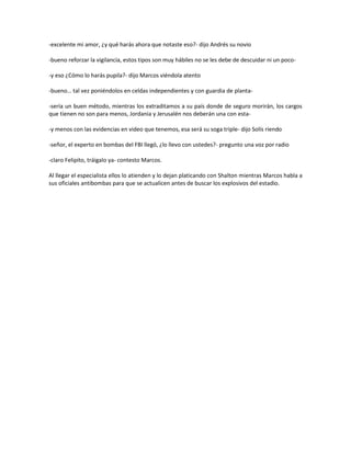 -excelente mi amor, ¿y qué harás ahora que notaste eso?- dijo Andrés su novio

-bueno reforzar la vigilancia, estos tipos son muy hábiles no se les debe de descuidar ni un poco-

-y eso ¿Cómo lo harás pupila?- dijo Marcos viéndola atento

-bueno… tal vez poniéndolos en celdas independientes y con guardia de planta-

-sería un buen método, mientras los extraditamos a su país donde de seguro morirán, los cargos
que tienen no son para menos, Jordania y Jerusalén nos deberán una con esta-

-y menos con las evidencias en video que tenemos, esa será su soga triple- dijo Solís riendo

-señor, el experto en bombas del FBI llegó, ¿lo llevo con ustedes?- pregunto una voz por radio

-claro Felipito, tráigalo ya- contesto Marcos.

Al llegar el especialista ellos lo atienden y lo dejan platicando con Shalton mientras Marcos habla a
sus oficiales antibombas para que se actualicen antes de buscar los explosivos del estadio.
 