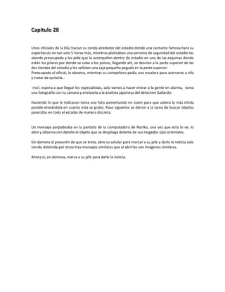 Capítulo 28

Unos oficiales de la DGJ hacían su ronda alrededor del estadio donde una cantante famosa hará su
espectáculo en tan solo 5 horas más, mientras platicaban una persona de seguridad del estadio las
aborda preocupada y les pide que la acompañen dentro de estadio en una de las esquinas donde
están los pilares por donde se sube a los palcos, llegando ahí, se desvían a la parte superior de las
dos tiendas del estadio y les señalan una caja pequeña pegada en la parte superior.
Preocupado el oficial, la observa, mientras su compañero pedía una escalera para acercarse a ella
y tratar de quitarla…

-¡no!, espera a que llegue los especialistas, solo vamos a hacer entrar a la gente en alarma, toma
una fotografía con tu cámara y envíasela a la analista japonesa del detective Gallardo-

Haciendo lo que le indicaron toma una foto aumentando en zoom para que saliera lo más nítida
posible enviándola en cuanto esta se grabo. Paso siguiente se dieron a la tarea de buscar objetos
parecidos en todo el estadio de manera discreta.


Un mensaje parpadeaba en la pantalla de la computadora de Noriko, una vez que esta lo ve, lo
abre y observa con detalle el objeto que se despliega delante de sus rasgados ojos orientales.

Sin demora al presentir de que se trata, abre su celular para marcar a su jefe y darle la noticia solo
siendo detenida por otros tres mensajes similares que al abrirlos son imágenes similares.

Ahora sí, sin demora, marca a su jefe para darle la noticia.
 