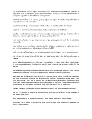 Un especialista en bombas llegaba a la computadora de Noriko donde ya Marcos y Shalton le
esperaban, al ver las fotografías, pide que le aumenten el tamaño para ver más detalles de ella, en
unos pocos segundos de ver, voltea con todos y les dice…

-olvídenlo muchachos, es un señuelo, y estoy seguro que alguno de ustedes me pueden decir el
porque llegamos a esta conclusión-

-solo tiene dos letz que parpadean pero falta la ventana de monitorización- dijo Marcos

-sí, donde se observaría un ícono de una antena buscando una señal- dijo Shalton

-exacto, y vean también el tamaño que tiene a los lados el cable detonador que llevaría la señal de
detonación al cristal explosivo- dijo uno de los especialistas de la DGJ

-muy bien muchachos, veo que si aprendieron, así que ya estoy de más aquí- dijo el especialista
bromeando

-solo nos falta lo que nos dijo del recurso que ahora utilizaban para detonar el explosivo antes de
que pudiéramos desactivarlo- dijo otro especialista de la DGJ

-sí, lo veremos mañana, no creo que se vea en este país pronto eso pero aún así lo estudiaremos-

-no está de más amigo, tú entrénalos bien con todo lo que sabes- dijo Shalton palmeando su
espalda

-y más sabiendo que no tenemos el tiempo a nuestro favor, en cuatro horas más el estadio estará
ya en su capacidad total, y si no hacemos bien las cosas esto será una verdadera catástrofe- dijo
Marcos

-de vedad que estos desgraciados piensan que somos unos ignorantes al ponernos estas trampas
para que nos confiemos, esto yo ya lo veo como algo personal- dijo Andrés indignado

-eso… es lo que desean amigo, no te dejes llevar, muestra que no eres el estúpido que creen ellos
que eres, si te quieres desquitar y a la vez ponerlos a pensar, simplemente entra, ponles estas
fotos en la mesa y diles que si piensan que con eso nos distraerían están muy equivocados,
hallaremos esas bombas y pondremos sus relojes de vida en retroceso a partir de ese momento,
pero con carácter- dijo Marcos guiñándole el ojo, cosa que Andrés hizo de inmediato

-Noriko, ¿ya tienes lo que te encargamos por medio de Solís?- dijo Shalton dirigiéndole la vista

-hai (sí), tal como me lo encargaron Agente Shalton, solo falta que esté aquí el que interprete lo
que necesitamos saber-

-Eso… dalo por hecho en unos minutos pupilita, ya lo mande traer ahora con mi colega-

-pobrecito… se va perder el concierto de Naty al igual que yo, ¡Qué tragedia! Lo entiendo- dijo
Noriko haciéndoles reír.
 