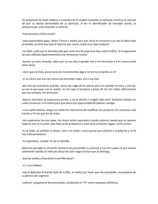 Un arquitecto de edad madura y renombre en la ciudad manejaba su vehículo mientras se percata
de que su celular demandaba de su atención, al ver el identificador de llamadas sonríe, se
estaciona por unos instantes y contesta…

-hola preciosa ¿Cómo estás?-

-solo esperándote papa, faltan 3 horas y media para que inicie el concierto y ya casi se llena todo
el estadio, yo diría que esta al noventa por ciento ¿estás muy lejos todavía?-

-no hijita, ando por la alameda solo que como era de esperarse hay mucho tráfico, la inauguración
de esos edificios departamentales me retrasaron mucho-

-bueno, ya estas cerquita, sabía que no nos ibas a quedar mal a mis hermanas y a mi mama como
otras veces-

-claro que no linda, pocas veces les he prometido algo y no les he cumplido ¿o sí?-

-sí, es cierto, por eso casi nunca nos prometes nada, eres muy listo-

-por eso soy arquitecto querida, nunca me salgo de los planos para no cometer errores, y aún así,
ya ves lo que paso con tu madre, se me cayó el proyecto a pesar de las tres bellas edificaciones
que son ustedes, mis princesas-

-bueno, está bien, te esperamos pronto, y no te desvíes a ningún lado ¿he?, bastante trabajo nos
costó convencer a mi mama para que diera otra oportunidad de platicar contigo-

-ni lo sueñes bonita, vengo con todas las intenciones de reedificar ese proyecto con cimientos más
fuertes y firmes que los de antes-

-eso esperamos las tres papa, nos duele verles separados cuando estamos viendo que se quieren
todavía, eso no es justo, solo falto yo de graduarme y este sería un bonito regalo, verlos juntos-

-lo sé linda, yo también lo deseo, amo a tu madre, nunca pensé que volvería a aceptarme y no lo
voy a desaprovechar-

-te esperamos, cuídate- fin de la llamada.

Mientras pensaba su situación amorosa actual prendió su vehículo y fue una cuadra la que avanzo
solamente cuando un vehículo oficial de color negro le hace que se detenga…

-buenas tardes, ¿Arquitecto Israel Mendoza?-

-sí, a sus órdenes-

-soy el detective Armando Solís de la DGJ, le suplico por favor que me acompañe, necesitamos de
su pericia con urgencia-

-¿ahora?- pregunto él desconcertado, recibiendo un “Sí” como respuesta definitiva.
 