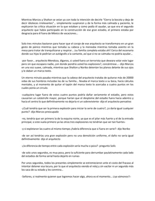 Mientras Marcos y Shalton se veían ya con toda la intención de decirle “Cierra la bocota y deja de
decir idioteces irrelevantes”… simplemente suspiraron y de la forma más calmada y paciente, le
explicaron las crítica situación en la que estaban y como podía él ayudar, ya que era el segundo
arquitecto que había participado en la construcción de ese gran estadio, el primero estaba por
desgracia para él fuera de México de vacaciones…


Solo tres minutos bastaron para hacer que el coraje de ese arquitecto se transformara en un gran
gesto de pánico mientras que tomaba su cabeza y la meneaba mientras tomaba asiento en la
mesa para tratar de tranquilizarse y respirar… ¡su familia completa estaba ahí! Cerca del escenario
donde sus hijas le pedirían un autógrafo a la cantante, así que si no se calmaba no podría ayudar…

-por favor… arquitecto Mendoza, díganos, si usted fuera un terrorista que deseara volar este lugar
pero sin que escapara nadie, ¿en donde pondría usted los explosivos?, concéntrese…- dijo Marcos
en una voz suave, calmada, mientras que Shalton y Noriko detenían los planos delante de sus ojos
y le daban un marca texto.

Un eterno minuto pasaba mientras que la cabeza del arquitecto trataba de quitarse más de 20000
vidas de sus hombros incluidas las de su familia… llevaba el marca texto a su boca, hacía cálculos
mentales, y al momento de quitar el tapón del marca texto lo acercaba a cuatro puntos en los
cuales ponía un circulo.

-cualquiera lugar fuera de estos cuatro puntos podría dañar seriamente el estadio, pero estos
causarían un catástrofe mayor, porque harían que el desplome del estadio fuera hacia adentro y
hacia el centro lo que definitivamente no dejaría ni un sobreviviente- dijo el arquitecto pensativo

-¿Cuál tendría que ser la primera explosión para iniciar la serie de cuatro?, ¿o daría igual cualquier
punto?- dijo Marcos preocupado

-no, tendría que ser primero la de la esquina norte, ya que es el pilar más fuerte y el de la entrada
principal, si este vuela primero ya las otras tres explosiones no tendrían que ser tan fuertes-

-y si explotaran las cuatro al mismo tiempo ¿habría diferencia que si fuera en serie?- dijo Noriko

-de ser así tendrías una gran explosión pero no una demolición uniforme, el daño no sería igual
definitivamente- dijo el arquitecto

-¿la diferencia de tiempo entre cada explosión sería mucha o poca?- pregunto Solís

-de solo unos segundos, es muy poca, pero la suficiente para derrumbar paulatinamente cada lado
del estadios de forma serial hasta dejarlo en ruinas-

Por unos segundos, todos los presentes simplemente se estremecieron ante el costo del fracaso al
intentar detener esa locura, por lo que el arquitecto viendo el reloj y sin vacilar ni un segundo más
los saca de su estado y les conmina…

-Señores, si realmente quieren que logremos hacer algo, ahora es el momento… ¡¡ya vámonos!!-
 