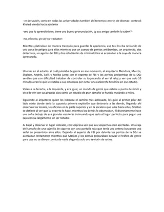 - en Jerusalén, como en todas las universidades también ahí tenemos centros de Idiomas- contestó
Khaled viendo hacia adelante

-veo que lo aprendió bien, tiene una buena pronunciación, ¿y sus amigo también lo saben?-

-no, ellos no, yo soy su traductor-

Mientras platicaban de manera tranquila para guardar la apariencia, ese taxi los iba retirando de
una zona de peligro para ellos mientras que un cuerpo de peritos antibombas, un arquitecto, dos
detectives, un agente del FBI y dos estudiantes de criminalística se acercaban a la suya de manera
apresurada.



Una vez en el estadio, el cuál pululaba de gente en ese momento, el arquitecto Mendoza, Marcos,
Shalton, Andrés, Solís y Noriko junto con el experto de FBI y los peritos antibombas de la DGJ
sentían que con dificultad trataban de controlar su taquicardia al ver el reloj y ver que solo 10
minutos eran lo que le restaba a sus esfuerzos por evitar una catástrofe histórica en ese estadio.

Veían a la derecha, a la izquierda, y era igual, un mundo de gente que estaba a punto de morir y
otra de ver con sus propios ojos como un estadio de gran tamaño se hundía matando a miles.

Siguiendo al arquitecto quien les indicaba el camino más adecuado, los guió al primer pilar del
lado norte donde sería la supuesta primera explosión que detonaría a las demás, llegando ahí
observan los locales, las oficinas en la parte superior y en la escalera que sube hacia ellas, Shalton
se detiene al ver que su experto lo hace, mientras los demás lo observaban, él discretamente hace
una seña debajo de esa grandes escaleras insinuando que sería el lugar perfecto para pegar una
caja con su cargamento sin ser notado.

Al bajar y observar el lugar indicado, con sorpresa ven que sus sospechas eran acertadas. Una caja
del tamaño de una cajetilla de cigarros con una pantalla roja que tenía una antena buscando una
señal se presentaba ante ellos. Dejando al experto de FBI por delante los peritos de la DGJ se
acercaban lentamente mientras que Marcos y los demás procuraban desviar el tráfico de gente
para que no se dieran cuenta de nada alegando solo una revisión de rutina.
 