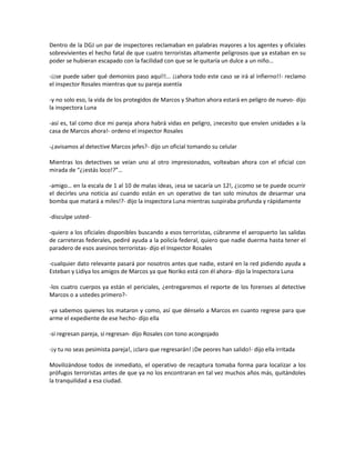 Dentro de la DGJ un par de inspectores reclamaban en palabras mayores a los agentes y oficiales
sobrevivientes el hecho fatal de que cuatro terroristas altamente peligrosos que ya estaban en su
poder se hubieran escapado con la facilidad con que se le quitaría un dulce a un niño…

-¡¡se puede saber qué demonios paso aquí!!... ¡¡ahora todo este caso se irá al infierno!!- reclamo
el inspector Rosales mientras que su pareja asentía

-y no solo eso, la vida de los protegidos de Marcos y Shalton ahora estará en peligro de nuevo- dijo
la inspectora Luna

-así es, tal como dice mi pareja ahora habrá vidas en peligro, ¡necesito que envíen unidades a la
casa de Marcos ahora!- ordeno el inspector Rosales

-¿avisamos al detective Marcos jefes?- dijo un oficial tomando su celular

Mientras los detectives se veían uno al otro impresionados, volteaban ahora con el oficial con
mirada de “¿¡estás loco!?”…

-amigo… en la escala de 1 al 10 de malas ideas, ¡esa se sacaría un 12!, ¿¡como se te puede ocurrir
el decirles una noticia así cuando están en un operativo de tan solo minutos de desarmar una
bomba que matará a miles!?- dijo la inspectora Luna mientras suspiraba profunda y rápidamente

-disculpe usted-

-quiero a los oficiales disponibles buscando a esos terroristas, cúbranme el aeropuerto las salidas
de carreteras federales, pediré ayuda a la policía federal, quiero que nadie duerma hasta tener el
paradero de esos asesinos terroristas- dijo el Inspector Rosales

-cualquier dato relevante pasará por nosotros antes que nadie, estaré en la red pidiendo ayuda a
Esteban y Lidiya los amigos de Marcos ya que Noriko está con él ahora- dijo la Inspectora Luna

-los cuatro cuerpos ya están el periciales, ¿entregaremos el reporte de los forenses al detective
Marcos o a ustedes primero?-

-ya sabemos quienes los mataron y como, así que dénselo a Marcos en cuanto regrese para que
arme el expediente de ese hecho- dijo ella

-si regresan pareja, si regresan- dijo Rosales con tono acongojado

-¡y tu no seas pesimista pareja!, ¡claro que regresarán! ¡De peores han salido!- dijo ella irritada

Movilizándose todos de inmediato, el operativo de recaptura tomaba forma para localizar a los
prófugos terroristas antes de que ya no los encontraran en tal vez muchos años más, quitándoles
la tranquilidad a esa ciudad.
 