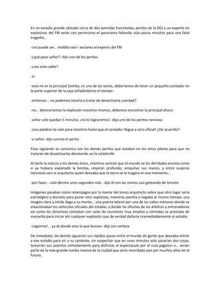 En un estadio grande ubicado cerca de dos avenidas transitadas, peritos de la DGJ y un experto en
explosivos del FBI veían con pesimismo el panorama faltando solo pocos minutos para una fatal
tragedia…

-¡no puede ser… maldita sea!- exclamo el experto del FBI

-¿qué paso señor?- dijo uno de los peritos

-¿ves este cable?-

-sí-

-esta no es la principal bomba, es una de las series, deberíamos de tener un pequeño contador en
la parte superior de la caja señalándonos el tiempo-

-entonces… no podemos tocarla o tratar de desactivarla ¿verdad?-

-no… detonaríamos la explosión nosotros mismos, debemos encontrar la principal ahora-

-señor solo quedan 5 minutos, ¡no lo lograremos!- dijo uno de los peritos nervioso

-¡esa palabra no vale para nosotros hasta que el contador llegue a cero oficial! ¿De acuerdo?-

-sí señor- dijo sumiso el perito

Paso siguiente se comunica con los demás peritos que estaban en los otros pilares para que no
trataran de desactivarlas desatando así la catástrofe.

Al darle la noticia a los demás éstos, mientras sentían que el mundo se les derribaba encima como
si ya hubiera explotado la bomba, respiran profundo, empuñan sus manos, y entre suspiros
nerviosos ven al arquitecto quien deseaba que la tierra se lo tragara en ese momento….

-por favor… solo denme unos segundos más - dijo él con las manos casi goteando de tensión

Imágenes pasaban como relámpagos por la mente del tenso arquitecto sobre que otro lugar sería
estratégico y discreto para poner otro explosivo, mientras asentía y negaba al mismo tiempo, una
imagen clara y nítida llega a su mente… una puerta lateral por una de las calles menores donde se
estacionaban los vehículos oficiales del estadio, y donde las oficinas de los árbitros y entrenadores
así como los directivos contaban con salas de reuniones muy amplias y cómodas se prestaba de
maravilla para iniciar ahí cualquier explosión que de verdad dañaría irremediablemente al estadio

-¡síganme!... ya sé donde esta lo que buscan- dijo con certeza

De inmediato, los demás siguieron sus rápidos pasos entre el mundo de gente que deseaba entrar
a ese estadio para oír a su cantante, sin sospechar que en unos minutos solo pasarían dos cosas,
tomarían sus asientos cómodamente para disfrutar el espectáculo por el cual pagaron o… serían
parte de la más grande tumba masiva de la ciudad que sería recordada aún por muchos años en el
futuro.
 