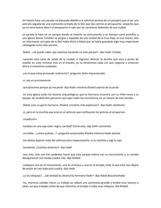 Un taxista hace una parada no planeada debido a la solicitud ansiosa de un pasajero que al ver una
patrulla seguida de una camioneta armada de la DGJ que iba camino al aeropuerto, sospecha que
ya no sería buena idea ir al aeropuerto ni salir por las carreteras federales de esa ciudad.

La parada la hace en un parque donde se levanto un monumento a un famoso sumo pontífice y
una Iglesia blanca también se yergue a espaldas de una unidad de la Cruz Roja, en ese mismo sitio
un informante corrupto de la DGJ había dicho a Rakid que se había guardado algo muy importante
catalogado como alto secreto.

-Rakid… ¿se puede saber que estamos haciendo en este parque?- dijo Hadir irritado

-sacando otra carta de salida de la ciudad, si lograran detener la bomba que esta a punto de
estallar en unos minutos más en el estadio, ya no tendremos nada con que negociar y entonces
ahora sí estaremos acabados-

-¿es lo que estoy pensando realmente?- pregunto Salim impresionado

-sí, eso es precisamente-

-actualícenme porque ya me perdí- dijo Hadir mientras Khaled asentía de acuerdo

-en esta iglesia están los tesoros arqueológicos que tu hermana encontró con su infiel novio y su
equipo, de verdad ellos pensaron que aquí nadie los encontraría, en un sótano de este templo-

-Rakid, eres un genio hermano, Khaled, ¿tendrás más explosivos?- dijo Hadir satisfecho

-sí, pero en la mochila que está en el vehículo que confiscaron los policías al atraparnos-

-¡maldición!-

-estaban en una caja color negro ¿verdad? Como esta- dijo Salim sonriendo

-increíble… ¿cómo pudiste…?- preguntó sorprendido Khaled mientras Hadir asentía

-los idiotas bajaron todo del vehículo para inspeccionarlo, vi tu mochila y cogí la caja-

-excelente, ¿Cuántas tenemos?- dijo Hadir

-seis más, solo con tres podemos hacer que este parque entero con su monumento y su templo
desaparezcan con media cuadra más- dijo Khaled

-coloquen una en el monumento, una en el kiosco y una en el templo, todo lo que esté vivo dejará
de existir en casi toda esta cuadra- dijo Hadir

-¿y las reliquias?... ¿de verdad las destruirás hermano Hadir?- dijo Rakid desconcertado

-no, mientras ustedes hacen su trabajo yo robaré una camioneta grande y tendré esos tesoros a
salvo, así que trabajen antes de que entremos al templo a robar esas reliquias- dio Khaled.
 