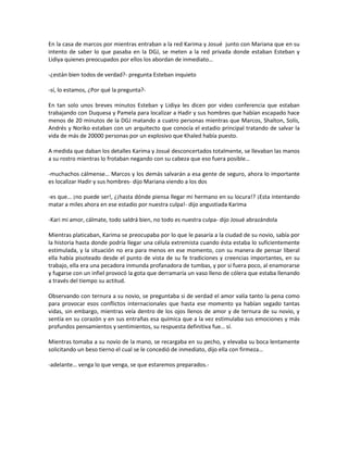 En la casa de marcos por mientras entraban a la red Karima y Josué junto con Mariana que en su
intento de saber lo que pasaba en la DGJ, se meten a la red privada donde estaban Esteban y
Lidiya quienes preocupados por ellos los abordan de inmediato…

-¿están bien todos de verdad?- pregunta Esteban inquieto

-sí, lo estamos, ¿Por qué la pregunta?-

En tan solo unos breves minutos Esteban y Lidiya les dicen por video conferencia que estaban
trabajando con Duquesa y Pamela para localizar a Hadir y sus hombres que habían escapado hace
menos de 20 minutos de la DGJ matando a cuatro personas mientras que Marcos, Shalton, Solís,
Andrés y Noriko estaban con un arquitecto que conocía el estadio principal tratando de salvar la
vida de más de 20000 personas por un explosivo que Khaled había puesto.

A medida que daban los detalles Karima y Josué desconcertados totalmente, se llevaban las manos
a su rostro mientras lo frotaban negando con su cabeza que eso fuera posible…

-muchachos cálmense… Marcos y los demás salvarán a esa gente de seguro, ahora lo importante
es localizar Hadir y sus hombres- dijo Mariana viendo a los dos

-es que… ¡no puede ser!, ¿¡hasta dónde piensa llegar mi hermano en su locura!? ¡Esta intentando
matar a miles ahora en ese estadio por nuestra culpa!- dijo angustiada Karima

-Kari mi amor, cálmate, todo saldrá bien, no todo es nuestra culpa- dijo Josué abrazándola

Mientras platicaban, Karima se preocupaba por lo que le pasaría a la ciudad de su novio, sabía por
la historia hasta donde podría llegar una célula extremista cuando ésta estaba lo suficientemente
estimulada, y la situación no era para menos en ese momento, con su manera de pensar liberal
ella había pisoteado desde el punto de vista de su fe tradiciones y creencias importantes, en su
trabajo, ella era una pecadora inmunda profanadora de tumbas, y por si fuera poco, al enamorarse
y fugarse con un infiel provocó la gota que derramaría un vaso lleno de cólera que estaba llenando
a través del tiempo su actitud.

Observando con ternura a su novio, se preguntaba si de verdad el amor valía tanto la pena como
para provocar esos conflictos internacionales que hasta ese momento ya habían segado tantas
vidas, sin embargo, mientras veía dentro de los ojos llenos de amor y de ternura de su novio, y
sentía en su corazón y en sus entrañas esa química que a la vez estimulaba sus emociones y más
profundos pensamientos y sentimientos, su respuesta definitiva fue… sí.

Mientras tomaba a su novio de la mano, se recargaba en su pecho, y elevaba su boca lentamente
solicitando un beso tierno el cual se le concedió de inmediato, dijo ella con firmeza…

-adelante… venga lo que venga, se que estaremos preparados.-
 