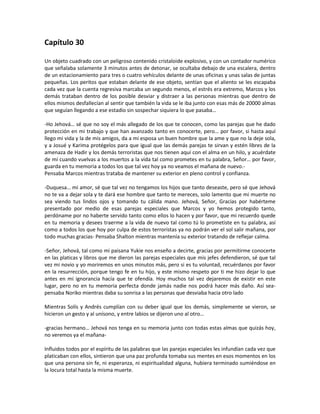 Capítulo 30

Un objeto cuadrado con un peligroso contenido cristaloide explosivo, y con un contador numérico
que señalaba solamente 3 minutos antes de detonar, se ocultaba debajo de una escalera, dentro
de un estacionamiento para tres o cuatro vehículos delante de unas oficinas y unas salas de juntas
pequeñas. Los peritos que estaban delante de ese objeto, sentían que el aliento se les escapaba
cada vez que la cuenta regresiva marcaba un segundo menos, el estrés era extremo, Marcos y los
demás trataban dentro de los posible desviar y distraer a las personas mientras que dentro de
ellos mismos desfallecían al sentir que también la vida se le iba junto con esas más de 20000 almas
que seguían llegando a ese estadio sin sospechar siquiera lo que pasaba…

-Ho Jehová… sé que no soy el más allegado de los que te conocen, como las parejas que he dado
protección en mi trabajo y que han avanzado tanto en conocerte, pero… por favor, si hasta aquí
llego mi vida y la de mis amigos, da a mi esposa un buen hombre que la ame y que no la deje sola,
y a Josué y Karima protégelos para que igual que las demás parejas te sirvan y estén libres de la
amenaza de Hadir y los demás terroristas que nos tienen aquí con el alma en un hilo, y acuérdate
de mí cuando vuelvas a los muertos a la vida tal como prometes en tu palabra, Señor… por favor,
guarda en tu memoria a todos los que tal vez hoy ya no veamos el mañana de nuevo.-
Pensaba Marcos mientras trataba de mantener su exterior en pleno control y confianza.

-Duquesa… mi amor, sé que tal vez no tengamos los hijos que tanto deseaste, pero sé que Jehová
no te va a dejar sola y te dará ese hombre que tanto te mereces, solo lamento que mi muerte no
sea viendo tus lindos ojos y tomando tu cálida mano. Jehová, Señor, Gracias por habérteme
presentado por medio de esas parejas especiales que Marcos y yo hemos protegido tanto,
perdóname por no haberte servido tanto como ellos lo hacen y por favor, que mi recuerdo quede
en tu memoria y desees traerme a la vida de nuevo tal como tú lo prometiste en tu palabra, así
como a todos los que hoy por culpa de estos terroristas ya no podrán ver el sol salir mañana, por
todo muchas gracias- Pensaba Shalton mientras mantenía su exterior tratando de reflejar calma.

-Señor, Jehová, tal como mi paisana Yukie nos enseño a decirte, gracias por permitirme conocerte
en las platicas y libros que me dieron las parejas especiales que mis jefes defendieron, sé que tal
vez mi novio y yo moriremos en unos minutos más, pero si es tu voluntad, recuérdanos por favor
en la resurrección, porque tengo fe en tu hijo, y este mismo respeto por ti me hizo dejar lo que
antes en mi ignorancia hacía que te ofendía. Hoy muchos tal vez dejaremos de existir en este
lugar, pero no en tu memoria perfecta donde jamás nadie nos podrá hacer más daño. Así sea-
pensaba Noriko mientras daba su sonrisa a las personas que desviaba hacia otro lado

Mientras Solís y Andrés cumplían con su deber igual que los demás, simplemente se vieron, se
hicieron un gesto y al unísono, y entre labios se dijeron uno al otro…

-gracias hermano… Jehová nos tenga en su memoria junto con todas estas almas que quizás hoy,
no veremos ya el mañana-

Influidos todos por el espíritu de las palabras que las parejas especiales les infundían cada vez que
platicaban con ellos, sintieron que una paz profunda tomaba sus mentes en esos momentos en los
que una persona sin fe, ni esperanza, ni espiritualidad alguna, hubiera terminado sumiéndose en
la locura total hasta la misma muerte.
 