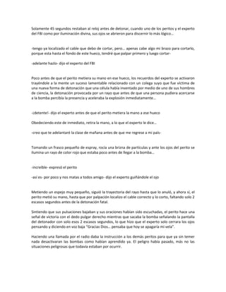 Solamente 45 segundos restaban al reloj antes de detonar, cuando uno de los peritos y el experto
del FBI como por iluminación divina, sus ojos se abrieron para discernir lo más lógico…


-tengo ya localizado el cable que debo de cortar, pero… apenas cabe algo mi brazo para cortarlo,
porque esta hasta el fondo de este hueco, tendré que palpar primero y luego cortar-

-adelante hazlo- dijo el experto del FBI


Poco antes de que el perito metiera su mano en ese hueco, los recuerdos del experto se activaron
trayéndole a la mente un suceso lamentable relacionado con un colega suyo que fue víctima de
una nueva forma de detonación que una célula había inventado por medio de uno de sus hombres
de ciencia, la detonación provocada por un rayo que antes de que una persona pudiera acercarse
a la bomba percibía la presencia y aceleraba la explosión inmediatamente…


-¡detente!- dijo el experto antes de que el perito metiera la mano a ese hueco

Obedeciendo este de inmediato, retira la mano, a lo que el experto le dice…

-creo que te adelantaré la clase de mañana antes de que me regrese a mi país-


Tomando un frasco pequeño de espray, rocía una brizna de partículas y ante los ojos del perito se
ilumina un rayo de color rojo que estaba poco antes de llegar a la bomba…


-increíble- expresó el perito

-así es- por poco y nos matas a todos amigo- dijo el experto guiñándole el ojo


Metiendo un espejo muy pequeño, siguió la trayectoria del rayo hasta que lo anuló, y ahora sí, el
perito metió su mano, hasta que por palpación localizo el cable correcto y lo corto, faltando solo 2
escasos segundos antes de la detonación fatal.

Sintiendo que sus pulsaciones bajaban y sus oraciones habían sido escuchadas, el perito hace una
señal de victoria con el dedo pulgar derecho mientras que sacaba la bomba señalando la pantalla
del detonador con solo esos 2 escasos segundos, lo que hizo que el experto solo cerrara los ojos
pensando y diciendo en voz baja “Gracias Dios… pensaba que hoy se apagaría mi vela”.

Haciendo una llamada por el radio daba la instrucción a los demás peritos para que ya sin temer
nada desactivaran las bombas como habían aprendido ya. El peligro había pasado, más no las
situaciones peligrosas que todavía estaban por ocurrir.
 