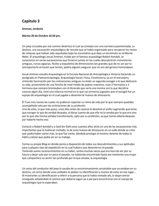 Capítulo 3
Amman, Jordania

Martes 20 de Octubre 16:50 pm.


Un jeep circulaba por ese camino desértico el cual ya contaba con una carretera pavimentada, su
destino, una excavación arqueológica de rescate que se había organizado para recuperar los restos
de reliquias que habían sido sepultadas bajo los escombros que dejo un terremoto en el Monte
Nebo. El arqueólogo Josué Jiménez, traído por el famoso arqueólogo Robert Kendall, se
conocieron en varias excavaciones que hicieron juntos en las cuales descubrieron monasterios
antiguos, ruinas egipcias, fósiles y esqueletos de dimensiones tan grandes que de no ser por la
antropomorfa armazón que tenían, podría alguien asegurar que no son del genero homosápien.

Josué Jiménez estudio Arqueología en la Escuela Nacional de Antropología e Historia haciendo un
postgrado en Paleoantropología, Arqueología Social, Física, Etnohistoria, ya en el extranjero,
sintiendo fascinación por las civilizaciones antiguas no dudo un segundo escoger a lo que dedicaría
su vida, proveniente de una familia de nivel medio de padres maestros, tuvo 2 hermanos y 1
hermana que siempre bromeaban con él diciendo que sería una momia con la que decidiría
casarse algún día, vivió una infancia normal en la que sus primeros juguetes que el escogió fue un
equipo de arqueología en el cual jugaba a desenterrar huesos de dinosaurio.

Él Tuvo tres novias las cuales no pudieron soportar su ritmo de vida por lo que siempre quedaba
acompañado solo por las inclinaciones de su profesión.
Una de ellas, la que más quiso, unos días antes de casarse le devolvió el anillo sugiriendo que tenía
que escoger lo que de verdad deseaba, al darse cuenta de que ella no lo amaba por lo que era sino
por lo que ella misma soñaba transformarlo, opto por su profesión, ya que temió odiarla después
por haberle hecho eso.

Conoció a Robert Kendall y a Said bin Dalil unos cuantos años atrás en una de las excavaciones más
importantes que lo hubieran invitado, la de unos huesos de dinosaurio en un valle donde se creía
que podía haber varios más, lo que fue cierto, dándole prestigio al mostrar delante de todos lo
hábil y celoso que podía ser en su trabajo.

Formo su propio Blog en donde ponía a disposición de todos sus descubrimientos y sus aptitudes
para cualquier tipo de expedición en la cual hubiera que desenterrar el pasado.
Teniendo varios reconocimientos en su haber, sentía muchas veces que era hora de ver por su
futuro y dejar solo por un poco el pasado, no habiendo encontrado hasta ese momento una mujer
que compartiera su sentir tan profundo por lo que amaba, la arqueología.


Un aviso del conductor del jeep lo sacaba de su ensimismamiento avisándole que ya estaban en su
destino, un cerco donde unos soldados le pedían su identificación y motivo de estar en ese lugar…
Al mostrarles su identificación y referir a la persona que lo había invitado ahí, lo dejan entrar
enseguida señalándole el camino que debería seguir ya a pie para encontrarse con el cuerpo de
arqueólogos que lo esperaban.
 