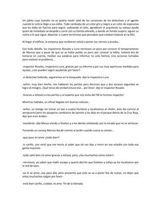 Un júbilo cuyo tamaño no se podría medir salió de los corazones de los detectives y el agente
cuando la noticia llego a sus oídos. Todo cambiaba de un color gris y negro a un color de esperanza
que les daba las fuerzas para seguir, volteando al cielo, agradecen al arquitecto su valiosa ayuda
quien de inmediato se despide y corre con su familia aliviado, y dando un hondo suspiro, siguen su
rutina a lo que sigue, deportar a cuatro terroristas que pensaban que estaban todavía en la DGJ.

Al llegar al edificio, la sorpresa que recibieron volvió a poner sus nervios a prueba…

Con todo detalle, los inspectores Rosales y Luna nerviosos un poco por conocer el temperamento
de Marcos que a pesar de que ya se había pulido un poco por conocer la biblia, todavía era de
tomarse en cuenta, medían sus palabras para informar no solo hechos, sino acciones tomadas
para resolver el problema….

-inspector Rosales, Inspectora Luna, gracias por su informe y por sus muy oportunas medidas para
ayudar, ¿nos pueden seguir ayudando por favor?-

-si detective Gallardo, seguiremos en la búsqueda- dijo la inspectora Luna

-señor, muy bien hecho, nos hablaron los peritos para decirnos que a dos escasos segundos se
logro el milagro, ¡Qué tenso de verdad estuvo eso… por Dios!- dijo el inspector Rosales

-Gracias a Jehová y a los peritos y al experto que nos visita del FBI lo hicimos inspector-

Mientras hablaba, un oficial llegaba con buenas noticias…

-señor, un testigo vio tomar un taxi a cuatro hombres y localizamos al chofer, éste iba camino al
aeropuerto pero los pasajeros cambiaron de opinión y los dejo en el parque detrás de la Cruz Roja,
dijo que eran árabes-

-excelente- dijo Macos viendo a Shalton y a los demás señalando con la mirada que no se sentaran

Tomando un convoy Marcos iba de camino al jardín cuando suena su celular…

-que paso mi amor ¿todo bien?-

-si cariño, casi sentí que me moría al saber que tal vez ibas a morir en ese estadio con toda esa
gente inocente-

-todo salió bien mi amor gracias a Jehová, pero, ¿los muchachos como están?-

-nerviosos, ya saben que Hadir escapo y quería decirte que Esteban y Lidiya ya los localizaron por
la red de taxis-

-ya lo sé amor, voy para allá, pero presiento que esto se va a poner feo de nuevo, no dejes que
estos muchachos salgan por favor-

-está bien cariño, cuídate, te amo- fin de la llamada.
 