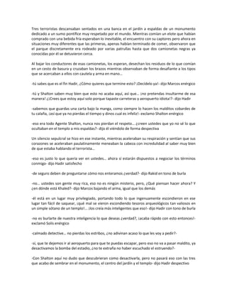 Tres terroristas descansaban sentados en una banca en el jardín a espaldas de un monumento
dedicado a un sumo pontífice muy respetado por el mundo. Mientras comían un elote que habían
comprado con una bebida fría esperaban lo inevitable, el encuentro con su captores pero ahora en
situaciones muy diferentes que las primeras, apenas habían terminado de comer, observaron que
el parque discretamente era rodeado por varias patrullas hasta que dos camionetas negras ya
conocidas por él se detuvieron cerca.

Al bajar los conductores de esas camionetas, los esperan, desechan los residuos de lo que comían
en un cesto de basura y cruzaban los brazos mientras observaban de forma desafiante a los tipos
que se acercaban a ellos con cautela y arma en mano…

-tú sabes que es el fin Hadir, ¿Cómo quieres que termine esto? ¡Decídelo ya!- dijo Marcos enérgico

-tú y Shalton saben muy bien que esto no acaba aquí, así que… ¡no pretendas insultarme de esa
manera! ¿¡Crees que estoy aquí solo porque tapaste carreteras y aeropuerto idiota!?- dijo Hadir

-sabemos que guardas una carta bajo la manga, como siempre lo hacen los malditos cobardes de
tu calaña, ¡así que ya no pierdas el tiempo y dinos cual es infeliz!- exclamo Shalton enérgico

-eso era todo Agente Shalton, nunca nos pierdan el respeto… ¿creen ustedes que yo no sé lo que
ocultaban en el templo a mis espaldas?- dijo él viéndolo de forma despectiva

Un silencio sepulcral se hizo en ese instante, mientras aceleraban su respiración y sentían que sus
corazones se aceleraban paulatinamente meneaban la cabeza con incredulidad al saber muy bien
de que estaba hablando el terrorista…

-eso es justo lo que quería ver en ustedes… ahora sí estarán dispuestos a negociar los términos
conmigo- dijo Hadir satisfecho

-de seguro deben de preguntarse cómo nos enteramos ¿verdad?- dijo Rakid en tono de burla

-no… ustedes son gente muy rica, eso no es ningún misterio, pero, ¿Qué piensan hacer ahora? Y
¿en dónde está Khaled?- dijo Marcos bajando el arma, igual que los demás

-él está en un lugar muy privilegiado, portando todo lo que ingenuamente escondieron en ese
lugar tan fácil de saquear, ¡qué mal se vieron escondiendo tesoros arqueológicos tan valiosos en
un simple sótano de un templo!... ¡los creía más inteligentes que eso!- dijo Hadir con tono de burla

-no es burlarte de nuestra inteligencia lo que deseas ¿verdad?, ¡acaba rápido con esto entonces!-
exclamó Solís enérgico

-calmado detective… no pierdas los estribos, ¿no adivinan acaso lo que les voy a pedir?-

-sí, que te dejemos ir al aeropuerto para que te puedas escapar, pero eso no va a pasar maldito, ya
desactivamos la bomba del estadio, ¿no te extraña no haber escuchado el estruendo?-

-Con Shalton aquí no dudo que descubrieran como desactivarla, pero no pasará eso con las tres
que acabo de sembrar en el monumento, el centro del jardín y el templo- dijo Hadir despectivo
 