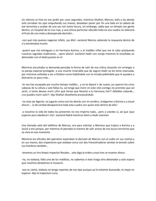 Un silencio se hizo en ese jardín por unos segundos, mientras Shalton, Marcos, Solís y los demás
solo cerraban los ojos empuñando sus manos, deseaban poner por fin una bala en la cabeza de
ese terrorista y acabar de una vez con tanta locura, sin embargo, sabía que un templo con gente
dentro, un hospital de la cruz roja, y una clínica particular ubicado todo en esa cuadra no toleraría
el fruto de una mala y desesperada decisión…

-con qué más quieres negociar infeliz, ¡ya dilo!- exclamó Marcos sabiendo la respuesta dentro de
sí y temiéndola mucho

-quiero que me entregues a mi hermana Karima, y al maldito infiel que me la robo pisoteando
nuestras sagradas tradiciones… ¡pero ahora!- exclamó Hadir con coraje mientras le enseñaba un
detonador con el dedo puesto en el


Mientras escuchaba su demanda pensaba la forma de salir de esa crítica situación sin arriesgar a
su pareja especial protegida a una muerte miserable que de seguro Hadir ya les tenía reservada,
por mientras volteaba a ver a Shalton como hablándole con la mirada pidiéndole que le ayudara a
distraerlo un poco más…

-te nos has escapado por mucho tiempo maldito… y no te dejaré ir de nuevo, ya cayeron los cinco
cabezas de tu célula y solo faltas tú, así tenga que morir en este sitio contigo ¡te prometo que así
será!, si tanto deseas morir ¿Por qué tienes que llevarte a tu hermana ¡he!? ¡Maldito cobarde…
¿no puedes morir solo?!- dijo Shalton desafiante provocándolo

-no esta vez Agente, no jugarás como con los demás con mi cerebro, ¡tráiganme a Karima y a Josué
ahora!... ¡o de verdad desaparecerá toda esta cuadra con quien este dentro de ella!-

-a nosotros la vida de todos los presentes no nos importa nada… pero a ustedes sí, así que ¡que
esperan para obedecer! ¡he!- exclamó Rakid mientras Salim y Hadir asentían


Una llamada salía del teléfono de Marcos, era para solicitar a Mariana que trajera a Karima y a
Josué a ese parque, por mientras él pensaba la manera de salir airoso de esa locura terrorista que
se vivía en ese momento.

Mientras los oficiales del operativo esperaban la decisión de Marcos con el sudor en sus rostros y
en sus manos, dos inspectores que estaban cerca con dos francotiradores sentían la tensión sobre
sus hombros también…

-tenemos un tiro limpio inspector Rosales… solo diga la orden y esos tres se mueren ahora-

-no, no todavía, falta uno de los malditos, no sabemos si éste traiga otro detonador y solo espera
que nosotros desatemos la masacre-

-eso es cierto, todavía no tengo reportes de ese tipo aunque ya lo estamos buscando, lo mejor es
esperar- dijo la inspectora Luna.
 