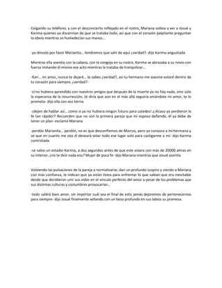 Colgando su teléfono, y con el desconcierto reflejado en el rostro, Mariana voltea a ver a Josué y
Karima quienes ya discernían de que se trataba todo, así que con el corazón palpitante preguntan
lo obvio mientras se humedecían sus manos…


-ya dínoslo por favor Marianita… tendremos que salir de aquí ¿verdad?- dijo Karima angustiada

Mientras ella asentía con la cabeza, con la congoja en su rostro, Karima se abrazaba a su novio con
fuerza imitando él mismo ese acto mientras la trataba de tranquilizar…

-Kari… mi amor, nunca te dejaré… lo sabes ¿verdad?, así tu hermano me asesine estaré dentro de
tu corazón para siempre, ¿verdad?-

-si no hubiera aprendido con nuestros amigos que después de la muerte ya no hay nada, sino solo
la esperanza de la resurrección, te diría que aún en el más allá seguiría amándote mi amor, te lo
prometo- dijo ella con voz tierna

-¡dejen de hablar así… como si ya no hubiera ningún futuro para ustedes! ¿¡Acaso ya perdieron la
fe tan rápido!? Recuerden que no son la primera pareja que mi esposo defiende, él ya debe de
tener un plan- exclamó Mariana

-perdón Marianita… perdón, no es que desconfiemos de Marcos, pero yo conozco a mi hermano y
sé que en cuanto me vea él deseará volar todo ese lugar solo para castigarme a mí- dijo Karima
contristada

-se salvo un estadio Karima, a dos segundos antes de que este volara con más de 20000 almas en
su interior, ¿no te dice nada eso? Mujer de poca fe- dijo Mariana mientras que Josué asentía


Volviendo las pulsaciones de la pareja a normalizarse, dan un profundo suspiro y viendo a Mariana
con más confianza, le indican que ya están listos para enfrentar lo que sabían que era inevitable
desde que decidieron unir sus vidas en el vínculo perfecto del amor a pesar de los problemas que
sus distintas culturas y costumbres provocarían…

-todo saldrá bien amor, sin importar cuál sea el final de esto jamás dejaremos de pertenecernos
para siempre- dijo Josué finalmente sellando con un beso profundo en sus labios su promesa.
 