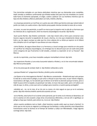 Tres terroristas sentados en una banca platicaban mientras que sus demandas eran cumplidas,
Hadir tomaba su teléfono confirmando que Khaled estaba listo para huir de inmediato en cuanto
todo fuera el momento apropiado, al colgar, vuelve a platicar con sus hombres mientras que no
lejos de ellos Shalton y Marcos platicaban con Solís, Andrés y Noriko…

-no sé porque presiento un mal final, en cuanto vea este infeliz que Karima está aquí volará todo el
jardín con todo y la cuadra entera- dijo Andrés preocupado mientas tomaba la mano de su novia

-mi amor, no seas tan pesimista, su perfil no marca que le importe más la vida de su hermana que
los intereses de su organización, tiene los tesoros arqueológicos recuerda- dijo Noriko

-buen punto Noriko- dijo Shalton asintiendo – este tipo movió cielo y tierra para conservar esos
tesoros seguros durante la expedición de Josué y Karima, no creo que simplemente desee volar
todo y ya, de seguro aunque ya sabe que los cinco cabezas de su célula ya cayeron no le faltará
otro cómplice con el cual lograr lo que desea con esas reliquias-

-cierto Shalton, de seguro desea llevar a su hermana y a Josué consigo para matarlos en otra parte
sin sacrificar las reliquias arqueológicas, sin embargo eso no descarta que aún así vuele este jardín
como venganza de que frustramos lo del estadio, ¿notaste su expresión al ver su fracaso?- dijo
Marcos

-era de ira reprimida, y eso hace inestable cualquier mentalidad criminal- dijo Solís

-los inspectores Rosales y Luna estas buscando todavía a Khaled, y no lo han encontrado todavía-
dijo Marcos preocupado

-él no me preocupa de verdad, Hadir sí- dijo Shalton volteando a verlo

-¿porque Khaled no?- preguntaron Noriko y Andrés juntos extrañados

-¿te fijaste en los interrogatorios Noriko?- dijo Marcos contestando – Khaled está aquí solo porque
la vida de su novia está en peligro, es por amor a ella por lo que hace esto, no por interés religioso,
nacionalista o de logia, no me extraña que el dinero no le llame la atención porque lo tiene, pero si
Hadir lo puso entre la espada y la pared por ese lado, no tuvo más que ceder, pero si él saliera con
vida de aquí, tu dime, ¿crees que sería un peligro para nosotros o nuestra pareja protegida?-

-viéndolo así… no, no lo creo, él se iría con su novia y lo más seguro es que ya no lo veríamos
jamás- dijo ella mientras Andrés asentía de acuerdo con eso

-así es Noriko, esta lucha él no la siente como personal, por lo tanto no le interesa el desenlace, tal
vez lo veamos en otra ocasión y bajo otras circunstancias diferentes, y tal vez ahí si signifique un
peligro y haya que matarlo, pero ahora no, no es así- dijo Shalton

-ahora nuestro problema real es Hadir, ¿Qué haremos cuando estén aquí ya Josué y Karima?, lo
único que se me ocurre es negociar su entrega por las bombas y a ellos ponerles unos dispositivos
transmisores como le hicimos en el tiempo de Esteban y Lidiya con Merodeador, traigo algunos
conmigo ahora- dijo Solís
 