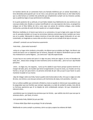 Un hombre dentro de un camioneta hacía una llamada telefónica por un celular desechable, su
tono denotaba preocupación por no ver más a una persona que desde hacía un año había hecho
que su vida tomara un sentido más profundo que simplemente cumplir con las misiones suicidas
que su poderosa logia a la que pertenecía le solicitaba.

En la parte posterior de su vehículo, el cual había robado muy hábilmente de una cochera en una
casa que estaba sola, llevaba un cuerpo momificado en una caja especial, dos toras, un pergamino
antiguo con el libro bíblico de Job y unas cajas con piezas de cerámica antigua, unas vendas
mortuorias y prendas de vestir de tela rayada con un cayado antiguo.

Mientras meditaba en el tesoro que tenía en su camioneta y lo que la logia sería capaz de hacer
con él, pensaba también en lo que los terroristas islámicos extremistas harían también por tener
eso en su poder. Meneando la cabeza mientras el tono del celular seguía timbrando sin ser aún
contentado, se imaginaba su nueva vida con ella si es que no era cortado él de tajo en ese país…

-¿Khaled?- contestó una voz femenina suavemente

-hola linda… ¿Qué estás haciendo?-

-estoy en un lugar entre Jordania y Jerusalén, me dijeron que ya estabas por llegar, me dieron una
cuenta de banco con un depósito que te hicieron, después me dejaron diciéndome que ya nadie
nos molestaría en cuanto llegaras… ¿es cierto eso?- dijo ella esperanzada

-lo que hay en esa cuenta será para ti si algo me pasa, tenlo por seguro, tú eres mi heredera de
todo, Aini… deseo estar contigo en este momento como no tienes idea… pero no lo sé- dijo Khaled
pensativo

-amor… no digas eso, me angustia… nunca yo he sabido lo que haces porque quieres tenerme al
margen de todo, pero, sé el poder que tiene la organización a la que le sirves, sus rituales son muy
fuertes y sé que son para tener a la persona amarrada de por vida ya que lo que hacen es para
mantener el poder en sus manos-

-deja de indagar sobre eso linda, hasta tu padre está involucrado en ello, mira que si salgo con vida
de esto, nos iremos a una isla que conozco y ahí moriremos de viejos, te lo prometo, ¡Te amo¡-

Con un sollozo audible que conmovió a Khaled su novia se quedo en silencio por esas palabras que
le aseguraban que ese hombre que siempre regresaba a su lado de verdad la amaba, más allá de
su hermosa apariencia que él no dejaba de verla embelesado siempre. Así que rompiendo el
silencio le dice…

-prométeme que no romperás esa promesa que me hiciste… que saldrás vivo de lo que sea que te
amenace ahora… por favor, mi amor-

-te lo prometo linda, Wallah (lo juro por Alá)-

- Fi-Aman-Allah (Que Allah nos proteja)- fin de la llamada.

Meditando en como cumplir su promesa, cierra sus ojos y espera las ordenes de Hadir.
 