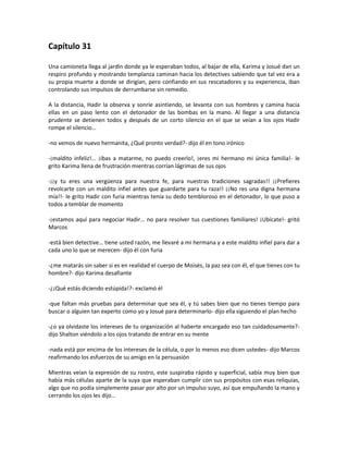 Capítulo 31

Una camioneta llega al jardín donde ya le esperaban todos, al bajar de ella, Karima y Josué dan un
respiro profundo y mostrando templanza caminan hacia los detectives sabiendo que tal vez era a
su propia muerte a donde se dirigían, pero confiando en sus rescatadores y su experiencia, iban
controlando sus impulsos de derrumbarse sin remedio.

A la distancia, Hadir la observa y sonríe asintiendo, se levanta con sus hombres y camina hacia
ellas en un paso lento con el detonador de las bombas en la mano. Al llegar a una distancia
prudente se detienen todos y después de un corto silencio en el que se veían a los ojos Hadir
rompe el silencio…

-no vemos de nuevo hermanita, ¿Qué pronto verdad?- dijo él en tono irónico

-¡maldito infeliz!... ¡ibas a matarme, no puedo creerlo!, ¡eres mi hermano mi única familia!- le
grito Karima llena de frustración mientras corrían lágrimas de sus ojos

-¡¡y tu eres una vergüenza para nuestra fe, para nuestras tradiciones sagradas!! ¡¡Prefieres
revolcarte con un maldito infiel antes que guardarte para tu raza!! ¡¡No res una digna hermana
mía!!- le grito Hadir con furia mientras tenía su dedo tembloroso en el detonador, lo que puso a
todos a temblar de momento

-¡estamos aquí para negociar Hadir… no para resolver tus cuestiones familiares! ¡Ubícate!- gritó
Marcos

-está bien detective… tiene usted razón, me llevaré a mi hermana y a este maldito infiel para dar a
cada uno lo que se merecen- dijo él con furia

-¿me matarás sin saber si es en realidad el cuerpo de Moisés, la paz sea con él, el que tienes con tu
hombre?- dijo Karima desafiante

-¿¡Qué estás diciendo estúpida!?- exclamó él

-que faltan más pruebas para determinar que sea él, y tú sabes bien que no tienes tiempo para
buscar o alguien tan experto como yo y Josué para determinarlo- dijo ella siguiendo el plan hecho

-¿o ya olvidaste los intereses de tu organización al haberte encargado eso tan cuidadosamente?-
dijo Shalton viéndolo a los ojos tratando de entrar en su mente

-nada está por encima de los intereses de la célula, o por lo menos eso dicen ustedes- dijo Marcos
reafirmando los esfuerzos de su amigo en la persuasión

Mientras veían la expresión de su rostro, este suspiraba rápido y superficial, sabía muy bien que
había más células aparte de la suya que esperaban cumplir con sus propósitos con esas reliquias,
algo que no podía simplemente pasar por alto por un impulso suyo, así que empuñando la mano y
cerrando los ojos les dijo…
 