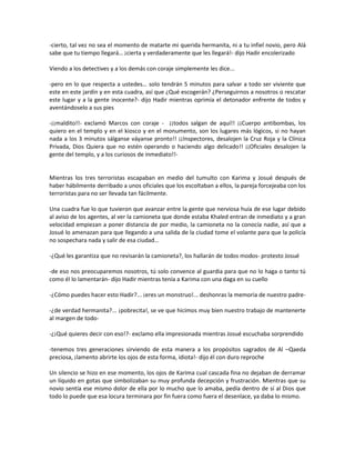 -cierto, tal vez no sea el momento de matarte mi querida hermanita, ni a tu infiel novio, pero Alá
sabe que tu tiempo llegará… ¡cierta y verdaderamente que les llegará!- dijo Hadir encolerizado

Viendo a los detectives y a los demás con coraje simplemente les dice...

-pero en lo que respecta a ustedes… solo tendrán 5 minutos para salvar a todo ser viviente que
este en este jardín y en esta cuadra, así que ¿Qué escogerán? ¿Perseguirnos a nosotros o rescatar
este lugar y a la gente inocente?- dijo Hadir mientras oprimía el detonador enfrente de todos y
aventándoselo a sus pies

-¡¡maldito!!- exclamó Marcos con coraje - ¡¡todos salgan de aquí!! ¡¡Cuerpo antibombas, los
quiero en el templo y en el kiosco y en el monumento, son los lugares más lógicos, si no hayan
nada a los 3 minutos sálganse váyanse pronto!! ¡¡Inspectores, desalojen la Cruz Roja y la Clínica
Privada, Dios Quiera que no estén operando o haciendo algo delicado!! ¡¡Oficiales desalojen la
gente del templo, y a los curiosos de inmediato!!-


Mientras los tres terroristas escapaban en medio del tumulto con Karima y Josué después de
haber hábilmente derribado a unos oficiales que los escoltaban a ellos, la pareja forcejeaba con los
terroristas para no ser llevada tan fácilmente.

Una cuadra fue lo que tuvieron que avanzar entre la gente que nerviosa huía de ese lugar debido
al aviso de los agentes, al ver la camioneta que donde estaba Khaled entran de inmediato y a gran
velocidad empiezan a poner distancia de por medio, la camioneta no la conocía nadie, así que a
Josué lo amenazan para que llegando a una salida de la ciudad tome el volante para que la policía
no sospechara nada y salir de esa ciudad…

-¿Qué les garantiza que no revisarán la camioneta?, los hallarán de todos modos- protesto Josué

-de eso nos preocuparemos nosotros, tú solo convence al guardia para que no lo haga o tanto tú
como él lo lamentarán- dijo Hadir mientras tenía a Karima con una daga en su cuello

-¿Cómo puedes hacer esto Hadir?... ¡eres un monstruo!... deshonras la memoria de nuestro padre-

-¿de verdad hermanita?... ¡pobrecita!, se ve que hicimos muy bien nuestro trabajo de mantenerte
al margen de todo-

-¿¡Qué quieres decir con eso!?- exclamo ella impresionada mientras Josué escuchaba sorprendido

-tenemos tres generaciones sirviendo de esta manera a los propósitos sagrados de Al –Qaeda
preciosa, ¡lamento abrirte los ojos de esta forma, idiota!- dijo él con duro reproche

Un silencio se hizo en ese momento, los ojos de Karima cual cascada fina no dejaban de derramar
un líquido en gotas que simbolizaban su muy profunda decepción y frustración. Mientras que su
novio sentía ese mismo dolor de ella por lo mucho que lo amaba, pedía dentro de sí al Dios que
todo lo puede que esa locura terminara por fin fuera como fuera el desenlace, ya daba lo mismo.
 