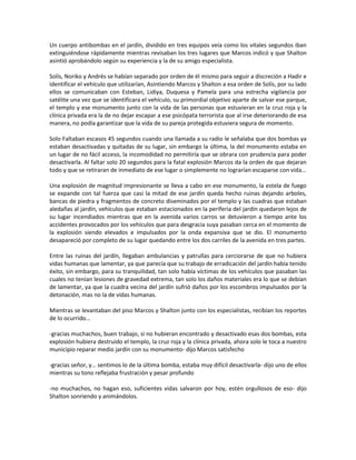 Un cuerpo antibombas en el jardín, dividido en tres equipos veía como los vitales segundos iban
extinguiéndose rápidamente mientras revisaban los tres lugares que Marcos indicó y que Shalton
asintió aprobándolo según su experiencia y la de su amigo especialista.

Solís, Noriko y Andrés se habían separado por orden de él mismo para seguir a discreción a Hadir e
identificar el vehículo que utilizarían, Asintiendo Marcos y Shalton a esa orden de Solís, por su lado
ellos se comunicaban con Esteban, Lidiya, Duquesa y Pamela para una estrecha vigilancia por
satélite una vez que se identificara el vehículo, su primordial objetivo aparte de salvar ese parque,
el templo y ese monumento junto con la vida de las personas que estuvieran en la cruz roja y la
clínica privada era la de no dejar escapar a ese psicópata terrorista que al irse deteriorando de esa
manera, no podía garantizar que la vida de su pareja protegida estuviera segura de momento.

Solo Faltaban escasos 45 segundos cuando una llamada a su radio le señalaba que dos bombas ya
estaban desactivadas y quitadas de su lugar, sin embargo la última, la del monumento estaba en
un lugar de no fácil acceso, la incomodidad no permitiría que se obrara con prudencia para poder
desactivarla. Al faltar solo 20 segundos para la fatal explosión Marcos da la orden de que dejaran
todo y que se retiraran de inmediato de ese lugar o simplemente no lograrían escaparse con vida…

Una explosión de magnitud impresionante se lleva a cabo en ese monumento, la estela de fuego
se expande con tal fuerza que casi la mitad de ese jardín queda hecho ruinas dejando arboles,
bancas de piedra y fragmentos de concreto diseminados por el templo y las cuadras que estaban
aledañas al jardín, vehículos que estaban estacionados en la periferia del jardín quedaron lejos de
su lugar incendiados mientras que en la avenida varios carros se detuvieron a tiempo ante los
accidentes provocados por los vehículos que para desgracia suya pasaban cerca en el momento de
la explosión siendo elevados e impulsados por la onda expansiva que se dio. El monumento
desapareció por completo de su lugar quedando entre los dos carriles de la avenida en tres partes.

Entre las ruinas del jardín, llegaban ambulancias y patrullas para cerciorarse de que no hubiera
vidas humanas que lamentar, ya que parecía que su trabajo de erradicación del jardín había tenido
éxito, sin embargo, para su tranquilidad, tan solo había víctimas de los vehículos que pasaban las
cuales no tenían lesiones de gravedad extrema, tan solo los daños materiales era lo que se debían
de lamentar, ya que la cuadra vecina del jardín sufrió daños por los escombros impulsados por la
detonación, mas no la de vidas humanas.

Mientras se levantaban del piso Marcos y Shalton junto con los especialistas, recibían los reportes
de lo ocurrido…

-gracias muchachos, buen trabajo, si no hubieran encontrado y desactivado esas dos bombas, esta
explosión hubiera destruido el templo, la cruz roja y la clínica privada, ahora solo le toca a nuestro
municipio reparar medio jardín con su monumento- dijo Marcos satisfecho

-gracias señor, y… sentimos lo de la última bomba, estaba muy difícil desactivarla- dijo uno de ellos
mientras su tono reflejaba frustración y pesar profundo

-no muchachos, no hagan eso, suficientes vidas salvaron por hoy, estén orgullosos de eso- dijo
Shalton sonriendo y animándolos.
 