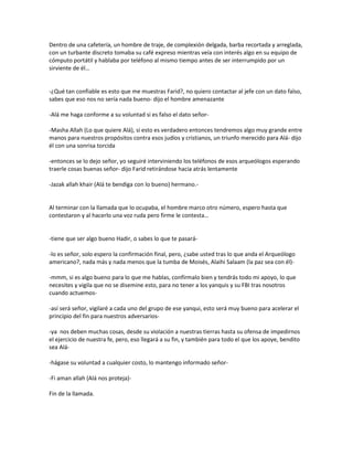 Dentro de una cafetería, un hombre de traje, de complexión delgada, barba recortada y arreglada,
con un turbante discreto tomaba su café expreso mientras veía con interés algo en su equipo de
cómputo portátil y hablaba por teléfono al mismo tiempo antes de ser interrumpido por un
sirviente de él…


-¿Qué tan confiable es esto que me muestras Farid?, no quiero contactar al jefe con un dato falso,
sabes que eso nos no sería nada bueno- dijo el hombre amenazante

-Alá me haga conforme a su voluntad si es falso el dato señor-

-Masha Allah (Lo que quiere Alá), si esto es verdadero entonces tendremos algo muy grande entre
manos para nuestros propósitos contra esos judíos y cristianos, un triunfo merecido para Alá- dijo
él con una sonrisa torcida

-entonces se lo dejo señor, yo seguiré interviniendo los teléfonos de esos arqueólogos esperando
traerle cosas buenas señor- dijo Farid retirándose hacia atrás lentamente

-Jazak allah khair (Alá te bendiga con lo bueno) hermano.-


Al terminar con la llamada que lo ocupaba, el hombre marco otro número, espero hasta que
contestaron y al hacerlo una voz ruda pero firme le contesta…


-tiene que ser algo bueno Hadir, o sabes lo que te pasará-

-lo es señor, solo espero la confirmación final, pero, ¿sabe usted tras lo que anda el Arqueólogo
americano?, nada más y nada menos que la tumba de Moisés, Alaihi Salaam (la paz sea con él)-

-mmm, si es algo bueno para lo que me hablas, confírmalo bien y tendrás todo mi apoyo, lo que
necesites y vigila que no se disemine esto, para no tener a los yanquis y su FBI tras nosotros
cuando actuemos-

-así será señor, vigilaré a cada uno del grupo de ese yanqui, esto será muy bueno para acelerar el
principio del fin para nuestros adversarios-

-ya nos deben muchas cosas, desde su violación a nuestras tierras hasta su ofensa de impedirnos
el ejercicio de nuestra fe, pero, eso llegará a su fin, y también para todo el que los apoye, bendito
sea Alá-

-hágase su voluntad a cualquier costo, lo mantengo informado señor-

-Fi aman allah (Alá nos proteja)-

Fin de la llamada.
 