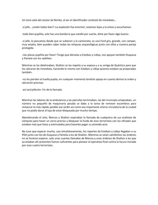 Un tono salía del celular de Noriko, al ver el identificador contestó de inmediato…

-sí jefe… ¿están todos bien? ¡La explosión fue enorme!, estamos lejos y la vimos y escuchamos-

-todo bien pupilita, solo fue una bomba la que estalló por suerte, dime por favor algo bueno-

-sí jefe, lo pescamos desde que se subieron a la camioneta, es una Ford gris, grande, con camper,
muy amplia, bien pueden caber todas las reliquias arqueológicas junto con ellos y nuestra pareja
protegida-

-¡las placas pupilita por favor! Tengo que dárselas a Esteban y Lidiya, nos apoyan también Duquesa
y Pamela con los satélites-

Mientras se las deletreaban, Shalton se las repetía a su esposa y a su amiga de Quántico para que
los ubicaran de inmediato, haciendo lo mismo con Estaban y Lidiya quienes estaban ya preparados
también.

-no les pierdan la huella pupila, en cualquier momento tendrán apoyo en cuanto demos la orden y
ubicación precisas-

-así será jefecito- Fin de la llamada.


Mientras las labores de la ambulancia y las patrullas terminaban, las del municipio empezaban, un
número no pequeño de maquinaria pesada se daba a la tarea de remover escombros para
restaurar lo más rápido posible ese Jardín así como esa importante arteria circulatoria de la ciudad
que no podía darse el lujo de estar bloqueada por mucho tiempo.

Abandonando el sitio, Marcos y Shalton esperaban la llamada de cualquiera de sus analistas de
cómputo para hacer un cerco preciso y bloquear la huida de esos terroristas con los oficiales que
estaban más que listos y estimulados para hacerles pagar su atrevido acto.

No tuvo que esperar mucho, casi simultáneamente, los reportes de Esteban y Lidiya llegaban a su
PDA junto con los de Duquesa y Pamela a los de Shalton. Mientras se veían satisfechos las órdenes
no se hicieron esperar, solo unas cuantas llamadas de Marcos y unas órdenes de Shalton a los que
ya estaban ahí presentes fueron suficientes para planear el operativo final contra la locura iniciada
por esos cuatro terroristas.
 
