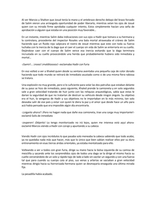 Al ver Marcos y Shalton que Josué tenía la mano y el antebrazo derecho debajo del brazo forzado
de Salim vieron una arriesgada oportunidad de poder liberarlo, mientras veían los ojos de Josué
quien con su mirada firme aprobaba cualquier intento, Estos simplemente hacían una seña de
aprobación a alguien que estaba en una posición muy favorable…

En un instante, mientras Salim daba indicaciones con sus ojos a Hadir que tomara a su hermana y
la controlara, procedente del inspector Rosales una bala mortal atravesaba el cráneo de Salim
haciendo que un fluido rojo salpicara el rostro de Josué mientras que este con toda su fuerza
luchaba con la inercia de la daga que al caer el cuerpo sin vida de Salim se enterraría en su cuello.
Dejándose caer con el cuerpo de Salim vence esa inercia evitando que la daga terminara
incrustada en su cuello provocándole una herida que probablemente hubiera sido inmediata y
mortal…

-¡Samir!... ¡nooo! ¡malditoooos!- exclamaba Hadir con furia

En eso volteó a ver a Khaled quien desde su ventana aventaba una pequeña caja de color dorado
haciendo que todo mundo se retirará de inmediato asustado como si de una misma fiera rabiosa
se tratara.

Una explosión no muy grande, pero si lo suficiente para volar las dos patrullas que estaban delante
de su paso se hizo de inmediato, paso siguiente, Khaled prende la camioneta y en solo segundos
sale a gran velocidad tratando de huir junto con las reliquias arqueológicas, sabía que estas le
darían la seguridad de que no tratarían de destruir su vehículo desde ningún ángulo. Su objetivo
era el huir, la venganza de Hadir y sus objetivos no le importaban en lo más mínimo, tan solo
deseaba salir de ese país y estar con quien le diera la paz y el amor que desde hace un año para
acá había pensado que era imposible algún día encontrarla.

-¡¡síganlo ahora!! ¡Pero no hagan nada que dañe esa camioneta, trae una carga muy importante!-
exclamó Solís de inmediato

-¡esperen! ¡Déjenlo! Lo tengo monitorizado no irá lejos, quien me interesa está aquí ahora-
exclamó Marcos viendo a Hadir con coraje y apuntando a su cabeza


Viendo Hadir con ojos incrédulos lo que pasaba solo meneaba la cabeza sabiendo que todo acabo,
ya no quedaba nada más que hacer, más que lo único que bien sabían realizar ellos por su duro
entrenamiento en esas tierras áridas orientales, ya estaba mentalizado para ello.

Volteando a ver a todos con gran furia, dirige su mano hacia la bolsa izquierda de su camisa de
mezclilla y sacando ante los sorprendidos ojos de todos una daga se la dirige el mismo hacia su
cuello cercenándolo de un solo y rápido tajo de lado a lado sin vacilar un segundo y con una fuerza
tal que para cuando su cuerpo caía al piso, sus venas y arterias se vaciaban a gran velocidad
mientras dirigía hacia su horrorizada hermana quien se desmayaría enseguida una última mirada
fija.

La pesadilla había acabado.
 