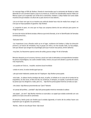 Un mensaje llega al PDA de Shalton, Pamela le mencionaba que la camioneta de Khaled se había
detenido en una carretera lejana y que no se movía ya, al tener las coordenadas exactas habla con
Marcos quien ya le esperaba casi arriba de la camioneta, Esteban y Lidiya habían de nuevo dado
muestras de que estaban a la altura de su país vecino en esas labores…

-¿no se te hace raro que no se moviera ese vehículo desde hace más de media hora amigo?, no
creo que se haya quedado sin gasolina- dijo Shalton

-sí, sospecho lo peor, no creo que no haya una sorpresa dentro de ese vehículo para poner en
riesgo las piezas-

Un tono de música de Bond avisaba a Marcos que tenía llamada, al ver el identificador de llamadas
contesta presuroso…

-Qué paso Solís-

-Los inspectores Luna y Rosales están ya en el lugar, recibieron de Esteban y Lidiya las dirección
primero y se fueron de inmediato, hay un grupo con ellos y no han tocado nada, no hay peligro,
solo que desean que vengan los arqueólogos para que muevan esas piezas, temen dañarlas-

-muy bien, los llevaremos apenas vamos de salida, gracias colega- fin de la llamada.


Minutos después ya en la escena, Karima y Josué con toda la delicadeza correspondiente tomaban
las piezas arqueológicas, las cuales estaban todas, menos una que sería desde su punto de vista la
más importante…

-¡no puede ser! Esto es… inaudito- exclamo Josué incrédulo

-créelo mi amor, lo estás viendo igual que yo-

-¿de qué están hablando ustedes dos he? Expliquen- dijo Shalton preocupado

-esta todo… la sábana hecha vendajes de Jesús, el paño, lo hallado en la cueva de la tumba de los
esqueletos, las dos toras, el libro de Job, las cerámicas, la lámpara, el cayado, la prenda de vestir,
las pistas que nos dirigieron a todo, pero no… - dijo Karima preocupada mientras cerraba sus ojos

-¡Ho cielos!- dijo Marcos presintiendo ese “pero” faltante

-el cuerpo del profeta… ¿verdad?- dijo Solís preocupado mientras meneaba la cabeza

-ese papel… ¿lo ven?- dijo Noriko mientras se acercaba a un papel que estaba sostenido con una
piedra en el piso cerca de la camioneta

Al tomarlo y leerlo junto con Andrés que la estaba siguiendo, el rostro de los ambos hacen una
expresión que no agradó a los presentes…

-Noriko… léela en voz alta por favor- dijo Josué
 
