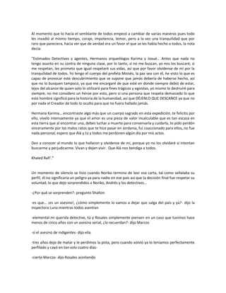 Al momento que lo hacía el semblante de todos empezó a cambiar de varias maneras pues todo
les invadió al mismo tiempo, coraje, impotencia, temor, pero a la vez una tranquilidad que por
raro que pareciera, hacia ver que de verdad era un favor el que se les había hecho a todos, la nota
decía:

“Estimados Detectives y agentes, Hermanos arqueólogos Karima y Josué… Antes que nada no
tengo asunto en su contra de ninguna clase, por lo tanto, si no me buscan, yo nos los buscaré, si
me respetan, les prometo que igual respetaré sus vidas, así que por favor olvídense de mí por la
tranquilidad de todos. Yo tengo el cuerpo del profeta Moisés, la paz sea con él, he visto lo que es
capaz de provocar este descubrimiento que se supone que jamás debería de haberse hecho, así
que no lo busquen tampoco, ya que me encargaré de que esté en donde siempre debió de estar,
lejos del alcance de quien solo lo utilizará para fines trágicos y egoístas, yo mismo lo destruiré para
siempre, no me considero un héroe por esto, pero si una persona que respeta demasiado lo que
este hombre significó para la historia de la humanidad, así que DÉJENLO QUE DESCANCE ya que no
por nada el Creador de todo lo oculto para que no fuera hallado jamás.

Hermana Karima… encontraste algo más que un cuerpo sagrado en esta expedición, te felicito por
ello, vívelo intensamente ya que el amor es una pieza de valor incalculable que es tan escaza en
esta tierra que al encontrar una, debes luchar a muerte para conservarla y cuidarla, te pido perdón
sinceramente por los malos ratos que te hice pasar en Jordania, fui coaccionado para ellos, no fue
nada personal, espero que Alá y tú y todos me perdonen algún día por mis actos.

Den a conocer al mundo lo que hallaron y olvídense de mí, porque yo no los olvidaré si intentan
buscarme y perjudicarme. Vivan y dejen vivir. Que Alá nos bendiga a todos.

Khaled Rafi’.”


Un momento de silencio se hizo cuando Noriko termino de leer esa carta, tal como señalaba su
perfil, él no significaría un peligro ya para nadie en ese país así que la decisión final fue respetar su
voluntad, lo que dejo sorprendidos a Noriko, Andrés y los detectives…

-¿Por qué se sorprenden?- pregunto Shalton

-es que… ¡es un asesino!, ¿cómo simplemente lo vamos a dejar que salga del país y ya?- dijo la
inspectora Luna mientras todos asentían

-elemental mi querida detective, tú y Rosales simplemente piensen en un caso que tuvimos hace
menos de cinco años con un asesino serial, ¿lo recuerdan?- dijo Marcos

-sí el asesino de indigentes- dijo ella

-tres años dejo de matar y le perdimos la pista, pero cuando volvió ya lo teníamos perfectamente
perfilado y cayó en tan solo cuatro días-

-cierto Marcos- dijo Rosales asintiendo
 