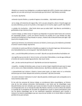 -Khaled es un asesino muy inteligente y un poderoso logista de la OTO, ¿Cuánto creen ustedes que
aguante con una vida normal por más enamorado que esté ahora?- dijo Shalton sonriendo

-no mucho- dijo Noriko

-entiendo el punto Shalton, y cuando el regrese a las andadas…- dijo Andrés asintiendo

-así es amigo, ahí estaremos de seguro Abu, Carl o yo para atraparlo y ahora sí hacerle pagar por
sus actos delictivos, ya sea con la prisión, o más seguro con la muerte, según su perfil- dijo Shalton

-y ustedes mis muchachos… ¿Qué harán ahora que ya acabo todo?- dijo Marcos sonriéndoles y
guiñándoles el ojo a Karima y Josué

-nuestro trabajo, yo debo revisar el reporte que Alejandro mi pasante habrá hecho de la semana
de arqueología pasada, y junto con Karima terminar las pruebas de lo que Khaled nos dejo,
¡lamento de verdad que se haya llevado el cuerpo!, ¡hubiera sido el descubrimiento del siglo!- dijo
Josué entre enojado y triste

-aparte que tenemos una entrevista exclusiva con Daniel y Lorena que ya les habíamos prometido
al concluir nuestro trabajo- dijo Karima

-y tomando en cuenta que Miriam y Osvaldo ya arreglaron tu situación legal aquí, técnicamente ya
eres hidrocálida Karima, ¿no te da gusto?- dijo Solís alzando las cejas

-este… y eso de hidrocálida ¿es bueno o es malo?- dijo ella con ojos de extrañeza haciéndolos reír

-eso significa que ya eres de mi tierra mi amor, así nos dicen Hidrocálidos, o sea de agua cálida por
el nombre de nuestra ciudad, Aguascalientes- dijo Josué riendo.

-jefe… ¿te das cuenta de qué hora es?- dijo Noriko con tono de impaciencia

-sí pupilita… el peligro de bomba y paso, así que no vemos ningún impedimento para que te vayas
con tu novio a ver a Naty la baladista, todavía alcanzas- dijo Marcos sabiendo a que se refería

-y aprovechando que conoces a Daniel y Lorena quien quita y te dejen estar en su entrevista
exclusiva que van a tener después del concierto ¿recuerdas?- dijo Solís sonriendo

-¡Es cierto! ¡¡Gracias!! ¡Vámonos mi amor!- dijo ella jalando a Andrés quien solo se despedía con la
mano mientras todos reían

En tan solo tres semanas de intenso trabajo, se corroboraron datos arqueológicos, se hicieron
unas de las más exitosas entrevistas internacionales a ese ilustre par de arqueólogos cuyos
descubrimientos eran tan cotizados que museos de todo el mundo los deseaban aunque sea por
una temporada corta. En un mensaje de video Abu felicito a Karima y en otro La Reina de Jordania
y el partido de la presidencia de Jerusalén les agradecieron mucho su buena participación junto
con los demás arqueólogos que en esa importante expedición participaron para rescatar y
restaurar los tesoros arqueológicos que por causa de ese temblor en el monte Nebo se hubieran
perdido tal vez para siempre.
 
