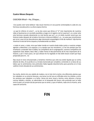 Cuatro Meses Después

CASCADA Misol – Ha, Chiapas…

-¡no puedo creer tanta belleza!- dijo Josué mientras en ese puente contemplaba la caída de una
hermosa cascada junto a su ahora esposa Karima

-¿a qué te refieres mi amor?... ¿a las dos veces que dimos el “sí” más importantes de nuestras
vidas al bautizarnos en esa bella asamblea y luego en el registro civil al casarnos?, ¿o a estar ante
esta hermosa cascada obviamente no más bonita que yo?, ¿o a la bella reunión social que nos
hicieron todos después de la boda al terminar el discurso bíblico?, ¿o… la cueva que encontramos
por error y que tal vez descubramos algo interesante arqueológico el día de mañana?- dijo Karima
mientras lo veía de forma coqueta y humedeciendo sus labios

-a todo mi amor, a todo, mira que haber tenido en nuestra boda todos juntos a nuestros amigos
agentes y detectives y sus esposas y a su equipo que nos rescataron, y a las tres parejas que nos
enseñaron a entender bien la biblia, los compañeros de la congregación, nuestros compañeros de
expedición Said, Robert, Basil, Bilal, y haber hecho el descubrimiento de fe más importante de la
historia, y por si fuera poco, ver que Jehová me ha regalado el más bello tesoro israelí que haya
preparado para mi… tú-

Dijo Josué en tono entusiasmado y romántico mientras que ante esa estela líquida que se vertía
delante de ellos, él se perdía en su mirada enamorado por completo y sintiendo en un beso de sus
labios que lo sentimientos más profundos había logrado desenterrarlos para ponerlos en el más
sublime rincón elevado de sus sentimientos.



Esa noche, dentro de una cabaña de madera, con el olor de la noche y las diferentes plantas que
los rodeaban en su entorno boscoso, una tenue luz de luna se infiltraba entre los árboles y entre
las ventanas que rodeaban a su lecho. Llenos de amor Josué y Karima, entre abrazos y tiernas
caricias labiales y táctiles, se adentraban en la búsqueda del tesoro más profundo que se halla
entre la piel y el corazón de dos personas que se aman, y que al hallarlo, nada sino la muerte, sería
capaz de concluirlo.




                                              FIN
 