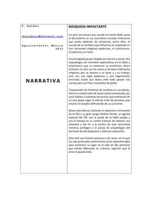 F. Valdez                BÚSQUEDA IMPACTANTE

jfvaldezo@hotmail.com
                         Un gran terremoto que sacude el monte Nebo pone
                         al descubierto en sus escombros secretos milenarios
                         que jamás deberían de conocerse, entre ellos, el
Aguascalientes, México   cuerpo de un profeta cuya influencia es respetada en
                  2011   tres corrientes religiosas poderosas, el cristianismo,
                         el judaísmo y el islam.

                         Un prestigiado grupo dirigido por Karima y Josué, dos
                         arqueólogos de renombre especialistas en la biblia y
                         etnohistoria que al conocerse se enamoran, ahora
                         lucharán no solo con las varias y cerradas tradiciones
                         religiosas que se oponen a su amor y a su trabajo,
                         sino con una logia poderosa y una organización
  NARRATIVA              terrorista israelí que desea ante todo poseer ese
                         cuerpo para sus fines insaciables de poder.

                         Traspasando las fronteras de Jordania en sus planes,
                         ahora la ciudad natal de Josué estará amenazada por
                         unos hábiles y violentos terroristas que intentarán de
                         un solo golpe segar la vida de miles de personas que
                         estarán en estadio disfrutando de un concierto.

                         Ahora solo Marcos Gallardo un detective criminalista
                         de la DGJ y su gran amigo Shalton Derek, un agente
                         especial del FBI, con la ayuda de su hábil equipo y
                         con el tiempo en su contra tratarán de detener esa
                         amenaza y dar fin a la carrera de esos terroristas
                         mientras protegen a la pareja de arqueólogos del
                         hermano de ella dispuesto a todo por separarlos.

                         Esta será una historia policiaca y de amor, en la que
                         los más profundos sentimientos serán desenterrados
                         para encontrar su lugar en la vida de dos personas
                         que siendo diferentes en culturas, lograrán que el
                         amor lo pueda todo.
 