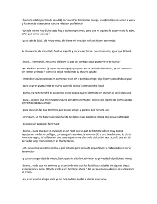 -Subhana allah (glorificado sea Alá) por nuestras diferencias colega, esas también nos unen a veces
y hacen más interesante nuestra relación profesional-

-todavía no me has dicho hasta hoy a quien esperamos, creo que ni siquiera la supervisora lo sabe,
¿Por qué tanto secreto?-

-ya lo sabrás Said… de hecho mira, ahí viene mi invitado- señaló Robert sonriendo.


Al observarlo, de inmediato Said se levanta y corre a recibirlo con entusiasmo, igual que Robert…


-Josué… ¡hermano!, Assalamu alaikum (la paz sea contigo) ¡qué gusto verte de nuevo!-

-Wa alaikum assalam (y la paz sea contigo) ¡qué gusto verte también hermano!, ya un buen rato
sin vernos ¿verdad?- contesto Josué recibiendo su efusivo saludo

-imposible siquiera pensar en comenzar esto sin ti querido amigo- dijo Robert abrazándolo igual

-todo un gran gusto verte de nuevo querido colega- correspondió Josué

-bueno, ya no te tendré en suspenso, estoy seguro que ni dormiste en el avión al venir para acá-

-pues… lo poco que me enviaste estuvo por demás tentador, ahora solo espero las demás piezas
del rompecabezas amigo-

-pues esas son las que tenemos que buscar amigo, y parece que no será fácil-

-¿Por qué?, se me hace raro escuchar de tus labios esas palabras colega- dijo Josué extrañado

-explícale un poco por favor Said-

-bueno… pues eso que te enviamos es un rollo que un par de hombres de no muy buena
reputación me hicieron llegar, parece que la conciencia le remordió a uno de ellos y no lo dio al
mercado negro, lo hallaron en una cueva que no me dieron la ubicación exacta, solo que estaba
cerca del viejo monasterio en el Monte Nebo-

-uff… una zona bastante amplia, y por si fuera poco llena de arqueólogos y restauradores por el
terremoto-

-y con una seguridad de miedo, hasta para ir al baño casi violan tu privacidad- dijo Robert riendo

-bueno… nada que no estemos ya acostumbrados con los fanáticos radicales de algunas viejas
exploraciones, pero, ¿Dónde están esos hombres ahora?, tal vez puedan ayudarnos si les llegamos
al precio-

-ese es el asunto amigo, ellos ya no nos podrán ayudar a ubicar esa cueva-
 