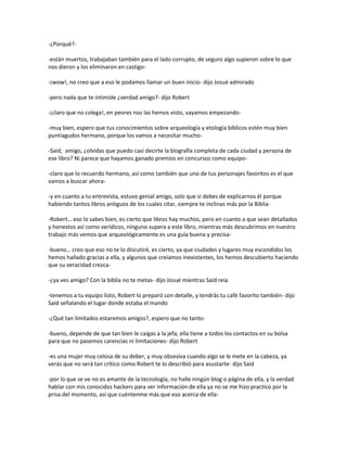 -¿Porqué?-

-están muertos, trabajaban también para el lado corrupto, de seguro algo supieron sobre lo que
nos dieron y los eliminaron en castigo-

-¡wow!, no creo que a eso le podamos llamar un buen inicio- dijo Josué admirado

-pero nada que te intimide ¿verdad amigo?- dijo Robert

-¡claro que no colega!, en peores nos las hemos visto, vayamos empezando-

-muy bien, espero que tus conocimientos sobre arqueología y etología bíblicos estén muy bien
puntiagudos hermano, porque los vamos a necesitar mucho-

-Said, amigo, ¿olvidas que puedo casi decirte la biografía completa de cada ciudad y persona de
ese libro? Ni parece que hayamos ganado premios en concursos como equipo-

-claro que lo recuerdo hermano, así como también que uno de tus personajes favoritos es el que
vamos a buscar ahora-

-y en cuanto a tu entrevista, estuvo genial amigo, solo que si debes de explicarnos él porque
habiendo tantos libros antiguos de los cuales citar, siempre te inclinas más por la Biblia-

-Robert… eso lo sabes bien, es cierto que libros hay muchos, pero en cuanto a que sean detallados
y honestos así como verídicos, ninguno supera a este libro, mientras más descubrimos en nuestro
trabajo más vemos que arqueológicamente es una guía buena y precisa-

-bueno… creo que eso no te lo discutiré, es cierto, ya que ciudades y lugares muy escondidos los
hemos hallado gracias a ella, y algunos que creíamos inexistentes, los hemos descubierto haciendo
que su veracidad crezca-

-¿ya ves amigo? Con la biblia no te metas- dijo Josué mientras Said reía

-tenemos a tu equipo listo, Robert lo preparó con detalle, y tendrás tu café favorito también- dijo
Said señalando el lugar donde estaba el mando

-¿Qué tan limitados estaremos amigos?, espero que no tanto-

-bueno, depende de que tan bien le caigas a la jefa, ella tiene a todos los contactos en su bolsa
para que no pasemos carencias ni limitaciones- dijo Robert

-es una mujer muy celosa de su deber, y muy obsesiva cuando algo se le mete en la cabeza, ya
verás que no será tan crítico como Robert te lo describió para asustarte- dijo Said

-por lo que se ve no es amante de la tecnología, no halle ningún blog o página de ella, y la verdad
hablar con mis conocidos hackers para ver información de ella ya no se me hizo practico por la
prisa del momento, así que cuéntenme más que eso acerca de ella-
 