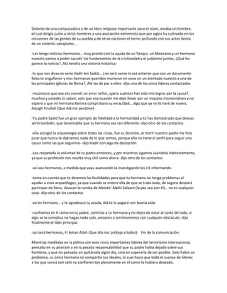 Delante de una computadora y de un libro religioso importante para el Islam, estaba un hombre,
el cual dirigía junto a otros hombres a una asociación extremista que por siglos ha cultivado en los
corazones de las gentes de su pueblo y de otras naciones el terror profundo con sus actos llenos
de un violento salvajismo…

-Les tengo noticias hermanos… muy pronto con la ayuda de un Yanqui, un Mexicano y un hermano
nuestro vamos a poder sacudir los fundamentos de la cristiandad y el judaísmo juntos, ¿Qué les
parece la noticia?, Alá tendrá una victoria histórica-

-lo que nos dices es serio Hadir bin Sadid… ¿no será como la vez anterior que con un documento
falso te engañaron y tres hermanos queridos murieron en vano en un atentado nuestro a una de
las principales iglesias de Roma?, Alá les de paz a ellos- dijo uno de los cinco líderes contactados

-reconozco que esa vez cometí un error señor, ¿pero cuántos han sido mis logros por la causa?,
muchos y ustedes lo saben, solo que esa ocasión me deje llevar por un impulso momentáneo y no
espere a que mi hermana Karima comprobara su veracidad… algo que ya no lo haré de nuevo,
Astagh Firullah (Que Alá me perdone)-

-Tu padre Sadid fue un gran ejemplo de fidelidad a la hermandad y tú has demostrado que deseas
serlo también, que lamentable que tu hermana sea tan diferente- dijo otro de los contactos

-ella escogió la arqueología sobre todas las cosas, fue su decisión, al morir nuestro padre me hizo
jurar que nunca le dijéramos nada de lo que somos, porque ella no tiene el perfil para seguir una
causa como las que seguimos- dijo Hadir con algo de decepción

-sea respetada la voluntad de tu padre entonces, y por mientras sigamos usándola indirectamente,
ya que su profesión nos resulta muy útil como ahora- dijo otro de los contactos

-así sea hermanos, a medida que vaya avanzando la investigación les iré informando-

-toma en cuenta que te daremos las facilidades para que tu hermana no tenga problemas al
ayudar a esos arqueólogos, ya que cuando se entere ella de que se trata todo, de seguro deseará
participar de lleno, ¡buscan la tumba de Moisés! Alaihi Salaam (la paz sea con él)… no es cualquier
cosa- dijo otro de los contactos

-así es hermano… y te agradezco tu ayuda, Alá te lo pagará con buena vida-

-confiamos en ti como en tu padre, controla a tu hermana y no dejes de estar al tanto de todo, si
algo se te complica no hagas nada solo, avísanos y terminaremos con cualquier obstáculo- dijo
finalmente el líder principal.

-así será hermanos, Fi Aman Allah (Que Alá nos proteja a todos)- Fin de la comunicación.

Mientras meditaba en la plática con esos cinco importantes líderes del terrorismo internacional,
pensaba en su posición y en la pesada responsabilidad que su padre había dejado sobre sus
hombros, y que no pensaba en quitársela algún día, sino en superarla de ser posible. Solo había un
problema, su única hermana no compartía sus ideales, lo cual hacia que todo el cuerpo de líderes
a los que servía con celo no confiaran tan plenamente en él como lo hubiera deseado.
 