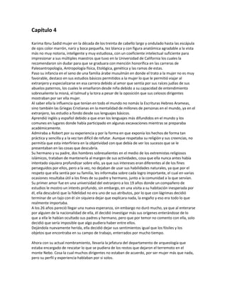 Capítulo 4

Karima Ibnu Sadid mujer en la década de los treinta de cabello largo y ondulado hasta las escápula
de ojos color marrón, nariz y boca pequeña, tez blanca y con figura anatómica agradable a la vista
más no muy notoria, inteligente y muy estudiosa, con un coeficiente intelectual suficiente para
impresionar a sus múltiples maestros que tuvo en la Universidad de California los cuales la
recomendaron sin dudar para que se graduara con mención honorífica en las carreras de
Paleoantropología, Antropología física, Etológica, genética y las ramas de estas.
Paso su infancia en el seno de una familia árabe musulmán en donde el trato a la mujer no es muy
favorable, destaco en sus estudios básicos permitidos a la mujer lo que le permitió viajar al
extranjero y especializarse en esa carrera debido al amor que sentía por sus raíces judías de sus
abuelos paternos, los cuales le enseñaron desde niña debido a su capacidad de entendimiento
sobresaliente la misná, el talmud y la tora a pesar de la oposición que sus celosos dirigentes
mostraban por ser ella mujer.
Al saber ella la influencia que tenían en todo el mundo no nomás la Escrituras Hebreo Arameas,
sino también las Griegas Cristianas en la mentalidad de millones de personas en el mundo, ya en el
extranjero, las estudio a fondo desde sus lenguajes básicos.
Aprendió inglés y español debido a que eran los lenguajes más difundidos en el mundo y los
comunes en lugares donde había participado en algunas excavaciones mientras se preparaba
académicamente.
Admiraba a Robert por su experiencia y por la forma en que exponía los hechos de forma tan
práctica y sencilla y a la vez tan difícil de refutar. Aunque respetaba su religión y sus creencias, no
permitía que esta interfiriera en la objetividad con que debía de ver los sucesos que se le
presentaban en las cosas que descubría.
Su hermano y su padre, dos hombres sobresalientes en el medio de los extremistas religiosos
islámicos, trataban de mantenerla al margen de sus actividades, cosa que ella nunca antes había
intentado siquiera profundizar sobre ello, ya que sus intereses eran diferentes al de los fines
perseguidos por ellos, pero a la vez, no dejaban de usar sus habilidades naturales, ya que por el
respeto que ella sentía por su familia, les informaba sobre cada logro importante, el cual en varias
ocasiones resultaba útil a los fines de su padre y hermano, junto a la comunidad a la que servían.
Su primer amor fue en una universidad del extranjero a los 19 años donde un compañero de
estudios le mostro un interés profundo, sin embargo, en una visita a su habitación inesperada por
él, ella descubrió que la fidelidad no era uno de sus atributos, por lo que con lágrimas decidió
terminar de un tajo con él sin siquiera dejar que explicara nada, la engaño y eso era todo lo que
realmente importaba.
A los 26 años pareció llegar una nueva esperanza, sin embargo no duró mucho, ya que al enterarse
por alguien de la nacionalidad de ella, él decidió investigar más sus orígenes enterándose de lo
que a ella le habían ocultado sus padres y hermano, pero que por temor no comento con ella, solo
decidió que sería imposible que algo pudiera haber entre ellos.
Dejándola nuevamente herida, ella decidió dejar sus sentimientos igual que los fósiles y los
objetos que encontraba en su campo de trabajo, enterrados por mucho tiempo.

Ahora con su actual nombramiento, llevaría la jefatura del departamento de arqueología que
estaba encargado de rescatar lo que se pudiera de los restos que dejaron el terremoto en el
monte Nebo. Cosa la cual muchos dirigentes no estaban de acuerdo, por ser mujer más que nada,
pero su perfil y experiencia hablaban por si solos.
 