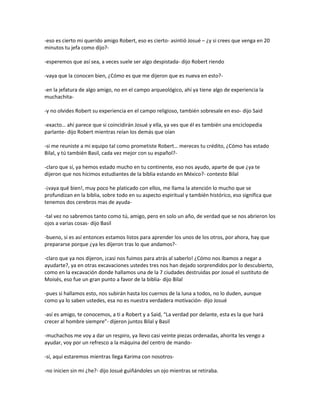 -eso es cierto mi querido amigo Robert, eso es cierto- asintió Josué – ¿y si crees que venga en 20
minutos tu jefa como dijo?-

-esperemos que así sea, a veces suele ser algo despistada- dijo Robert riendo

-vaya que la conocen bien, ¿Cómo es que me dijeron que es nueva en esto?-

-en la jefatura de algo amigo, no en el campo arqueológico, ahí ya tiene algo de experiencia la
muchachita-

-y no olvides Robert su experiencia en el campo religioso, también sobresale en eso- dijo Said

-exacto… ahí parece que si coincidirán Josué y ella, ya ves que él es también una enciclopedia
parlante- dijo Robert mientras reían los demás que oían

-si me reuniste a mi equipo tal como prometiste Robert… mereces tu crédito, ¿Cómo has estado
Bilal, y tú también Basil, cada vez mejor con su español?-

-claro que sí, ya hemos estado mucho en tu continente, eso nos ayudo, aparte de que ¿ya te
dijeron que nos hicimos estudiantes de la biblia estando en México?- contesto Bilal

-¡vaya qué bien!, muy poco he platicado con ellos, me llama la atención lo mucho que se
profundizan en la biblia, sobre todo en su aspecto espiritual y también histórico, eso significa que
tenemos dos cerebros mas de ayuda-

-tal vez no sabremos tanto como tú, amigo, pero en solo un año, de verdad que se nos abrieron los
ojos a varias cosas- dijo Basil

-bueno, si es así entonces estamos listos para aprender los unos de los otros, por ahora, hay que
prepararse porque ¿ya les dijeron tras lo que andamos?-

-claro que ya nos dijeron, ¡casi nos fuimos para atrás al saberlo! ¿Cómo nos íbamos a negar a
ayudarte?, ya en otras excavaciones ustedes tres nos han dejado sorprendidos por lo descubierto,
como en la excavación donde hallamos una de la 7 ciudades destruidas por Josué el sustituto de
Moisés, eso fue un gran punto a favor de la biblia- dijo Bilal

-pues si hallamos esto, nos subirán hasta los cuernos de la luna a todos, no lo duden, aunque
como ya lo saben ustedes, esa no es nuestra verdadera motivación- dijo Josué

-así es amigo, te conocemos, a ti a Robert y a Said, “La verdad por delante, esta es la que hará
crecer al hombre siempre”- dijeron juntos Bilal y Basil

-muchachos me voy a dar un respiro, ya llevo casi veinte piezas ordenadas, ahorita les vengo a
ayudar, voy por un refresco a la máquina del centro de mando-

-sí, aquí estaremos mientras llega Karima con nosotros-

-no inicien sin mi ¿he?- dijo Josué guiñándoles un ojo mientras se retiraba.
 