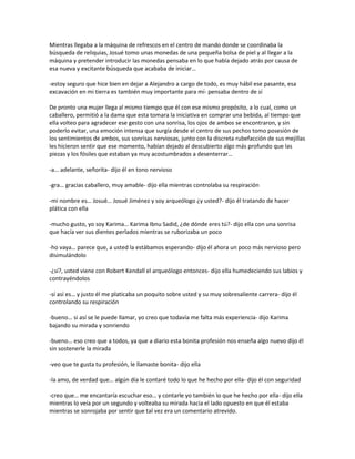 Mientras llegaba a la máquina de refrescos en el centro de mando donde se coordinaba la
búsqueda de reliquias, Josué tomo unas monedas de una pequeña bolsa de piel y al llegar a la
máquina y pretender introducir las monedas pensaba en lo que había dejado atrás por causa de
esa nueva y excitante búsqueda que acababa de iniciar…

-estoy seguro que hice bien en dejar a Alejandro a cargo de todo, es muy hábil ese pasante, esa
excavación en mi tierra es también muy importante para mí- pensaba dentro de sí

De pronto una mujer llega al mismo tiempo que él con ese mismo propósito, a lo cual, como un
caballero, permitió a la dama que esta tomara la iniciativa en comprar una bebida, al tiempo que
ella volteo para agradecer ese gesto con una sonrisa, los ojos de ambos se encontraron, y sin
poderlo evitar, una emoción intensa que surgía desde el centro de sus pechos tomo posesión de
los sentimientos de ambos, sus sonrisas nerviosas, junto con la discreta rubefacción de sus mejillas
les hicieron sentir que ese momento, habían dejado al descubierto algo más profundo que las
piezas y los fósiles que estaban ya muy acostumbrados a desenterrar…

-a… adelante, señorita- dijo él en tono nervioso

-gra… gracias caballero, muy amable- dijo ella mientras controlaba su respiración

-mi nombre es… Josué… Josué Jiménez y soy arqueólogo ¿y usted?- dijo él tratando de hacer
plática con ella

-mucho gusto, yo soy Karima… Karima Ibnu Sadid, ¿de dónde eres tú?- dijo ella con una sonrisa
que hacía ver sus dientes perlados mientras se ruborizaba un poco

-ho vaya… parece que, a usted la estábamos esperando- dijo él ahora un poco más nervioso pero
disimulándolo

-¿sí?, usted viene con Robert Kendall el arqueólogo entonces- dijo ella humedeciendo sus labios y
contrayéndolos

-sí así es… y justo él me platicaba un poquito sobre usted y su muy sobresaliente carrera- dijo él
controlando su respiración

-bueno… si así se le puede llamar, yo creo que todavía me falta más experiencia- dijo Karima
bajando su mirada y sonriendo

-bueno… eso creo que a todos, ya que a diario esta bonita profesión nos enseña algo nuevo dijo él
sin sostenerle la mirada

-veo que te gusta tu profesión, le llamaste bonita- dijo ella

-la amo, de verdad que… algún día le contaré todo lo que he hecho por ella- dijo él con seguridad

-creo que… me encantaría escuchar eso… y contarle yo también lo que he hecho por ella- dijo ella
mientras lo veía por un segundo y volteaba su mirada hacia el lado opuesto en que él estaba
mientras se sonrojaba por sentir que tal vez era un comentario atrevido.
 