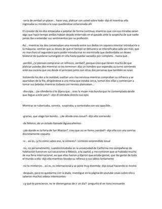 -sería de verdad un placer… hacer eso, platicar con usted sobre todo- dijo él mientras ella
regresaba su mirada a la suya quedándose estacionada ahí

El corazón de los dos empezaba a palpitar de forma continua, mientras que con sus miradas veían
algo que hace tiempo ambos habían dejado enterrado en el pasado ante la sospecha de que nadie
jamás iba a entender sus sentimientos por su profesión.

Así… mientras los dos conservaban una moneda entre sus dedos sin siquiera intentar introducirla a
la máquina, sentían que su deseo de que el tiempo se detuviera se intensificaba cada vez más, que
no marchara el segundero para poder introducirse en esa mirada que desbordaba un deseo
bilateral de quedarse sumergido en ella hasta quedar saciados por completo… hasta que…

-perdón, ¿si piensan comprarse un refresco, verdad?, porque creo que tienen mucho de que
platicar ustedes dos mientras se los terminan- dijo un hombre que esperaba su turno sonriendo
ante esa escena que vio desde el principio junto con otras dos personas que también se reían

Volviendo los dos a la realidad, sueltan una risa nerviosa mientras compraban su refresco y se
apartaban de la fila, dirigiéndose a una mesa que estaba cerca, toman dos sillas y comienzan a
tomar sus bebidas mientras todavía con nervios platicaban….

-disculpa… ¿te ofendería si te dijera que… eres la mujer más bonita que he contemplado desde
que llegue a este país?- dijo él viéndola directo sus ojos


Mientras se ruborizaba, sonreía, suspiraba, y contestaba con voz apacible…


-gracias, que alago tan bonito… ¿de dónde eres Josué?- dijo ella sonriendo

-de México, de un estado llamado Aguascalientes-

-¿de donde es la Feria de San Marcos?, creo que así se llama ¿verdad?- dijo ella con una sonrisa
discretamente coqueta

-si… así es, ¿y tú como sabes eso, la conoces?- contesto sorprendido Josué

-no, no personalmente, cuando estudiaba en la universidad de California mis compañeras de
habitación fueron en sus vacaciones a México, a la capital, y me contaron que se hablaba mucho
de esa feria internacional, así que ellas fueron y dijeron que estaba genial, que iba gente de todo
el mundo a ella- dijo ella mientras llevaba su refresco a sus labios lentamente

-no te mintieron… así es, es internacional y se pone muy divertida- dijo Josué haciendo lo mismo

-después, para no quedarme con la duda, investigue en la página de youtube cosas sobre ella y
salieron muchos videos interesantes-

-¿y qué te parecieron, no te dieron ganas de ir un día?- pregunto él en tono insinuante
 