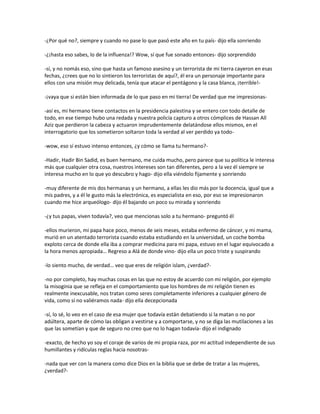 -¿Por qué no?, siempre y cuando no pase lo que pasó este año en tu país- dijo ella sonriendo

-¿¡hasta eso sabes, lo de la influenza!? Wow, sí que fue sonado entonces- dijo sorprendido

-sí, y no nomás eso, sino que hasta un famoso asesino y un terrorista de mi tierra cayeron en esas
fechas, ¿crees que no lo sintieron los terroristas de aquí?, él era un personaje importante para
ellos con una misión muy delicada, tenía que atacar el pentágono y la casa blanca, ¡terrible!-

-¡vaya que si están bien informada de lo que paso en mi tierra! De verdad que me impresionas-

-así es, mi hermano tiene contactos en la presidencia palestina y se entero con todo detalle de
todo, en ese tiempo hubo una redada y nuestra policía capturo a otros cómplices de Hassan All
Aziz que perdieron la cabeza y actuaron imprudentemente delatándose ellos mismos, en el
interrogatorio que los sometieron soltaron toda la verdad al ver perdido ya todo-

-wow, eso sí estuvo intenso entonces, ¿y cómo se llama tu hermano?-

-Hadir, Hadir Bin Sadid, es buen hermano, me cuida mucho, pero parece que su política le interesa
más que cualquier otra cosa, nuestros intereses son tan diferentes, pero a la vez él siempre se
interesa mucho en lo que yo descubro y hago- dijo ella viéndolo fijamente y sonriendo

-muy diferente de mis dos hermanas y un hermano, a ellas les dio más por la docencia, igual que a
mis padres, y a él le gusto más la electrónica, es especialista en eso, por eso se impresionaron
cuando me hice arqueólogo- dijo él bajando un poco su mirada y sonriendo

-¿y tus papas, viven todavía?, veo que mencionas solo a tu hermano- preguntó él

-ellos murieron, mi papa hace poco, menos de seis meses, estaba enfermo de cáncer, y mi mama,
murió en un atentado terrorista cuando estaba estudiando en la universidad, un coche bomba
exploto cerca de donde ella iba a comprar medicina para mi papa, estuvo en el lugar equivocado a
la hora menos apropiada… Regreso a Alá de donde vino- dijo ella un poco triste y suspirando

-lo siento mucho, de verdad… veo que eres de religión islam, ¿verdad?-

-no por completo, hay muchas cosas en las que no estoy de acuerdo con mi religión, por ejemplo
la misoginia que se refleja en el comportamiento que los hombres de mi religión tienen es
realmente inexcusable, nos tratan como seres completamente inferiores a cualquier género de
vida, como si no valiéramos nada- dijo ella decepcionada

-sí, lo sé, lo veo en el caso de esa mujer que todavía están debatiendo si la matan o no por
adúltera, aparte de cómo las obligan a vestirse y a comportarse, y no se diga las mutilaciones a las
que las sometían y que de seguro no creo que no lo hagan todavía- dijo el indignado

-exacto, de hecho yo soy el coraje de varios de mi propia raza, por mi actitud independiente de sus
humillantes y ridículas reglas hacia nosotras-

-nada que ver con la manera como dice Dios en la biblia que se debe de tratar a las mujeres,
¿verdad?-
 