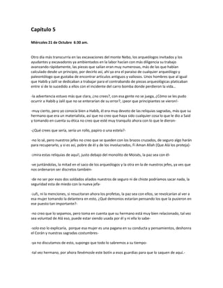 Capítulo 5

Miércoles 21 de Octubre 6:30 am.


Otro día más transcurría en las excavaciones del monte Nebo, los arqueólogos invitados y los
ayudantes y excavadores ya ambientados en la labor hacían con más diligencia su trabajo
avanzando rápidamente, las piezas que salían eran muy numerosas, más de las que habían
calculado desde un principio, por decirlo así, ahí ya era el paraíso de cualquier arqueólogo y
paleontólogo que gustaba de encontrar artículos antiguos y valiosos. Unos hombres que al igual
que Habib y Jalil se dedicaban a trabajar para el contrabando de piezas arqueológicas platicaban
entre sí de lo sucedido a ellos con el incidente del carro bomba donde perdieron la vida…

-la advertencia estuvo más que clara, ¿no crees?, con esa gente no se juega, ¿Cómo se les pudo
ocurrir a Habib y Jalil que no se enterarían de su error?, ¡peor que principiantes se vieron!-

-muy cierto, pero yo conocía bien a Habib, él era muy devoto de las reliquias sagradas, más que su
hermano que era un materialista, así que no creo que haya sido cualquier cosa lo que le dio a Said
y tomando en cuenta su ética no creo que esté muy tranquilo ahora con lo que le dieron-

-¿Qué crees que sería, sería un rollo, papiro o una estela?-

-no lo sé, pero nuestros jefes no creo que se queden con los brazos cruzados, de seguro algo harán
para recuperarlo, y si es así, pobre de él y de los involucrados, Fi Aman Allah (Que Alá los proteja)-

-¡mira estas reliquias de aquí!, justo debajo del monolito de Moisés, la paz sea con él-

-ve juntándolas, la mitad en el saco de los arqueólogos y la otra en la de nuestros jefes, ya ves que
nos ordenaron ser discretos también-

-de no ser por esos dos soldados aliados nuestros de seguro ni de chiste podríamos sacar nada, la
seguridad esta de miedo con la nueva jefa-

-¡uf¡, ni la menciones, si resucitaran ahora los profetas, la paz sea con ellos, se revolcarían al ver a
esa mujer tomando la delantera en esto, ¿Qué demonios estarían pensando los que la pusieron en
ese puesto tan importante?-

-no creo que lo sepamos, pero toma en cuenta que su hermano está muy bien relacionado, tal vez
sea voluntad de Alá eso, puede estar siendo usada por él y ni ella lo sabe-

-solo eso lo explicaría, porque esa mujer es una pagana en su conducta y pensamientos, deshonra
el Corán y nuestras sagradas costumbres-

-ya no discutamos de esto, supongo que todo lo sabremos a su tiempo-

-tal vez hermano, por ahora llevémosle este botín a esos guardias para que lo saquen de aquí.-
 