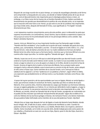 Después de una larga reunión de no poco tiempo, un cuerpo de arqueólogos planeaba ya de forma
seria emprender su búsqueda de una cueva, una donde se habían hallado pistas de lo que de ser
cierto, sería el descubrimiento más importante para la ideología judeocristiana e islam, sin
embargo, si un falso rumor de los huesos de un hombre llamado el Cristo, habían suscitado un
levantamiento tan grande que desestabilizaría la política de unas décadas atrás, no se esperaba
que la reacción ante esto fuera a ser menor, ya que este es uno de los profetas más importantes
que haya vivido antes, después del llamado El Cristo, cuyo significado es “El Ungido” enviado
directamente por Dios.

-a ver repasemos nuestros conocimientos acerca de este profeta para ir ordenando las pista que
vayamos encontrando y no confundirnos, Josué, Karima, aquí es donde su experiencia supera a la
mía ya que yo nunca me he profundizado tanto en los personajes bíblicos como ustedes- dijo
Robert viéndolos fijamente

-bueno, inicio yo, Moisés fue un muy importante hombre que fue llamando según la biblia
“Hombre del Dios verdadero” y fue caudillo de la nación de Israel, mediador del pacto de la Ley,
profeta, juez, comandante, historiador y escritor. Él nació en Egipto en el año 1593 a. E.C. y fue
hijo de Amram, nieto de Qohat y bisnieto de Leví. Su madre Jokébed era hermana de Qohat.
Moisés tenía tres años menos que su hermano Aarón, mientras que su hermana Míriam era unos
cuantos años mayor que ellos. Su nombre significa “Salvado del agua”- dijo Josué

-Moisés, la paz sea con él, era un niño que se salvó del genocidio que decretó Faraón cuando
ordenó la muerte de todo varón hebreo recién nacido. Su madre lo tuvo escondido durante tres
meses y luego lo colocó en un arca de papiro y lo dejó en el río Nilo, donde lo encontró la hija de
Faraón. Gracias al ingenio de la madre y la hermana de Moisés, fue su propia madre quien
consiguió criarlo y educarlo debido a que la tomó para su servicio la hija de Faraón, quien adoptó
al niño como si fuese suyo. Como miembro de la casa de Faraón, se le ‘instruyó en toda la
sabiduría de los egipcios’ y se hizo “poderoso en sus palabras y hechos”, según refiere la biblia,
una expresión que probablemente se refiriese tanto a sus facultades mentales como físicas- dijo
Karima

-A pesar de la gran posición y de las oportunidades que tuvo en Egipto, Moisés se sentía ligado a
Israel, que entonces estaba en esclavitud. De hecho, esperaba que Dios se valiese de él para
liberarlo. A los cuarenta años, mientras observaba las cargas que llevaban sus hermanos hebreos,
vio que un egipcio golpeaba a un hebreo. En un intento por defenderlo mató al egipcio, y luego lo
escondió en la arena. En ese preciso momento tomó la decisión más importante de su vida: “Por
fe Moisés, ya crecido, rehusó ser llamado hijo de la hija de Faraón, escogiendo ser maltratado con
el pueblo de Dios más bien que disfrutar temporalmente del pecado” según dice la biblia en la
carta los Hebreos de las escrituras griegas cristianas. Así rechazó el honor y los bienes materiales
de que pudiera haber disfrutado como miembro de la casa del poderoso Faraón- dijo Basil

-Moisés hizo un largo viaje después de huir de Egipto a través del desierto hasta Madián, donde
buscó refugio. Allí, al lado de un pozo, volvió a ponerse de manifiesto su valor. Cuando los
pastores echaron a las siete hijas de Jetró y a su rebaño, Moisés libró a las mujeres y abrevó el
rebaño. Como resultado, se le invitó a la casa de Jetró, donde trabajó para este como pastor de
sus rebaños, y finalmente se casó con una de sus hijas, Ziporá, quien le dio dos hijos, Guersón y
Eliezer- dijo Bilal.
 