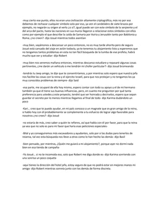 -muy cierto ese punto, ellos no eran una civilización altamente criptográfica, más no por eso
debemos de rechazar cualquier símbolo solo por eso, ya ven el candelabro de siete brazos por
ejemplo, no negarán su origen al verlo ¿o sí?, igual puede ser con este símbolo de la serpiente y el
del arca del pacto, hasta las naciones en sus muros llegaron a relacionar estos símbolos con ellos
como por ejemplo el que describe la caída de Samaria por Asiria y Jerusalén tanto por Babilonia y
Roma, ¿no creen?- dijo Josué mientras todos asentían

-muy bien, vayámonos a descansar un poco entonces, no es muy tarde ahorita pero de seguro
Josué está cansado del viaje en avión todavía, ya te tenemos tu alojamiento listo y esperemos que
no tengamos tantos problemas en esta no tan fácil búsqueda de la tumba de ese profeta, habrá
mucho que ver y estudiar- dijo Robert

-muy bien nos veremos mañana entonces, mientras descanso estudiare y repasaré algunas cosas
pertinentes, ¿me darán un vehículo o me tendrán mi chofer particular?- dijo Josué bromeando

-tendrás tu Jeep amigo, te dije que te consentiríamos, y por mientras solo espero que nuestra jefa
nos facilite las cosas con la reina y el ejercito Israelí, para que nos protejan y no tengamos los ya
muy conocidos problemas de siempre- dijo Said

-esa parte, me ocuparé de ella hoy mismo, espero contar con todo su apoyo y el de mi hermano
también ya que él tiene sus buenas influencias, pero, en cuanto me pregunten por qué tanta
preferencia para ustedes y este proyecto, tendré que ser honrada y decírselos, espero que sepan
guardar el secreto por lo menos mientras llegamos al final de todo- dijo Karima dudándolo un
poco

-Kari… creo que te puedo ayudar, en mi país conozco a un magnate que es gran amigo de la reina,
si hablo hoy con él probablemente se complemente a tu esfuerzo de lograr algo favorable para
nosotros ¿no crees?- dijo Josué

-no estaría de más, creo saber a quién te refieres, así que habla con él por favor, para que la reina
ya vea que no solo es para mi favor que haría esas peticiones especiales-

-Bilal y yo conseguiremos más excavadores y ayudantes, solo por si las dudas para tenerlos de
reserva, tal vez esta búsqueda nos lleve a otras como lo han hecho las demás- dijo Basil

-bien pensado, por mientras, ¿Quién me guiará a mi alojamiento?, porque ayer no dormí nada
bien en esa tienda de campaña-

-Yo Josué… si no te incomoda eso, solo que Robert me diga donde es- dijo Karima sonriendo con
una sonrisa un poco coqueta

-aquí tienes la dirección del hotel jefa, estoy seguro de que no podrá estar en mejores manos mi
amigo- dijo Robert mientras sonreía junto con los demás de forma discreta.
 
