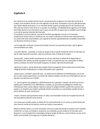 Capítulo 6

Por mientras en la ciudad natal de Josué, una persecución se daba en las calles del centro de la
ciudad, unos hombres corrían con unos agentes tras de ellos, intentaban cruzar la calle del templo
que habían dejado atrás para ir a un mercado donde la gente pululaba para fin de mezclarse con
ella y de esa manera tener éxito en su escape, sin embargo, la habilidad de los agentes ya les había
permitido discernir sus intenciones, por lo que uno de ellos se separa por un andador que lo dirigía
a una de las puertas laterales del mercado.
El resultado no se hizo esperar, uno de los hombres perseguidos una vez en el mercado
simplemente siente como un antebrazo de una mujer lo derriba con fuerza ante varias personas
las cuales solo veían sorprendidas, acto seguido lo somete esposándolo por la espalda y leyéndole
sus derechos mientras lo hacía.

-ya lo tengo jefe, lo llevaré a la puerta principal, envíame una patrulla por favor- dijo la agente
comunicándose por radio

-muy bien Noriko… excelente, tu novio ya atrapo al otro cuando trataba de entrar al mercado, los
dos lo están haciendo muy bien, cada vez confirmas más el título de mi pupila-

-gracias jefe… espero poder mantenerme así, ya ves, solo llevo la mitad de mi diplomado en
criminalística de campo y ya pude ayudarte en esto, y no pienses que voy a descuidar mi deber
como tu analista, tal como me enseño Duquesa, mi sensei- dijo ella entusiasmada

-igual que tu novio… jamás pensé que ustedes fueran a progresar tanto, parece que el amor hace
milagros también hablando por su lado estimulador para superarse-

-parece que sí, ¿verdad?, aparte de que… no olvido que te debemos la vida Marquitos, de no ser
por ti y por tu gran experiencia, ese cartel nos hubiera matado a los dos con la facilidad con que se
apunta a una persona con el dedo-

-si… esa era gente muy peligrosa, y definitivamente los superaba a ustedes, de hecho yo mismo
batalle para combatirlo a él y defenderlos a ustedes, ya que hasta esa delegación estaba muy
infiltrada por ellos, varias cabezas rodaron y estuve en peligro también ¿quién iba a pensar que
ayudar a un tendero que estaban asaltando donde compraban sus comestibles ustedes los iba a
poner delante de esos monstruos?-

-exacto, nosotros solo queríamos evitar un robo y ese miserable resulto ser el soplón favorito de
ese buscadísimo jefe del cartel central-

-son cosas que suceden pupila, ya debes de irte acostumbrando tú y tu novio, ya están dentro de
este incierto mundo de los buenos contra los malos y cosas peores-

Mientras Noriko metía a su recién arrestado criminal a la patrulla donde ya estaba el otro también,
Andrés Gil, su novio, la invitaba a comprarse una malteada ya que estaba en el mercado, para
después ir a ver la exposición arqueológica del gran amigo de Marcos, Josué Jiménez, ya que se las
había recomendado como algo que no podían perderse.
 