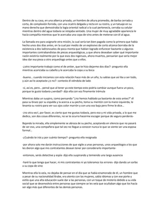 Dentro de su casa, en una alberca privada, un hombre de altura promedio, de barba cerrada y
corta, de complexión fornida, con una cicatriz delgada y recta en su rostro, y un tatuaje en su
mano derecha que demostraba la logia oriental radical a la cual pertenecía, cerraba su celular
mientras dentro del agua todavía se relajaba sentado. Una mujer de muy agradable apariencia le
hacía compañía mientras que le acercaba una copa de vino antes de meterse con él al agua.

La llamada era para asignarle otra misión, la cual sería tan bien pagada como la primera que había
hecho unos dos días antes, en la cual por medio de un explosivo de corto alcance borraba de la
existencia a dos ladronzuelos de poca monta que habían logrado enfurecer bastante a algunos
importantes contrabandistas de piezas arqueológicas, y que ahora deseaban saber qué importante
razón existiría realmente por la que esos dos ingenuos, ahora muertos, pensarían que sería mejor
idea dar esa pieza a otro arqueólogo antes que a ellos.

-¿otro importante trabajo como el de antier, que te hizo dejarme dos días?- pregunto ella
mientras acariciaba su cabello y le acercaba la copa a su boca

-bueno… cuando iniciamos con esta relación hace más de un año, tu sabias que así iba a ser todo,
y aún así lo aceptaste ¿o no?- contesto él viéndola de lado

-sí, así es, pero… pensé que al tener ya este tiempo esto podría cambiar aunque fuera un poco,
porque te gusto todavía ¿verdad?- dijo ella con voz finamente trémula

Mientras daba un suspiro, como pensando “¿no hemos hablado ya bastante de esto antes?” él
pasa su brazo por su espalda y la acerca a su pecho, toma su mentón con la mano izquierda, le
levanta su rostro para ver sus ojos color marrón y con una voz baja pero firme le dice…

-¡no otra vez!, por favor, es cierto que me gustas todavía, pero eso y mi vida privada, a lo que me
dedico, son dos cosas diferentes, no se te ocurra hacerme escoger porque de seguro perderás-

Bajando la mirada, ella simplemente se abraza de su pecho, aceptando en silencio que no pasará
de ser eso, una compañera que tal vez no llegue a conocer nunca lo que se siente ser una esposa
formal…

-¿Cuándo te irás y por cuánto tiempo?- pregunto ella resignada

-por ahora solo me darán instrucciones de que vigile a unas personas, unos arqueólogos a los que
les dieron algo que mis contratantes desean tener por considerarlo importante-

-entonces, serás detective y espía- dijo ella suspirando y temiendo una larga ausencia

-haré lo que tenga que hacer, ni mis contratantes ni yo toleramos los errores- dijo dando un sorbo
a su copa de vino

Mientras ella lo veía, no dejaba de pensar en el día que se había enamorado de él, un hombre que
a pesar de su nacionalidad Árabe, era atento con las mujeres, sabía idiomas y con ese porte y
estilo que una alta educación suele dar a las personas, con un toque de misterio debido a su vida
social que se desenvolvía entre personas que siempre se les veía que ocultaban algo que los hacía
ser algo más que diferentes de las demás personas.
 