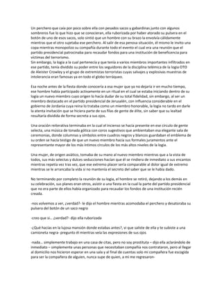Un perchero que caía por poco sobre ella con pesados sacos y gabardinas junto con algunos
sombreros fue lo que hizo que se conocieran, ella ruborizada por haber atorado su pulsera en el
botón de uno de esos sacos, solo sintió que un hombre con su brazo la envolvía cálidamente
mientras que el otro sujetaba ese perchero. Al salir de esa penosa situación, él mismo le invito una
copa mientras monopolizo su compañía durante todo el evento el cual era una reunión que el
partido presidencial patrocinaba para recaudar fondos para una institución de beneficencia para
víctimas del terrorismo.
Sin embargo, la logia a la cual pertenecía y que tenía a varios miembros importantes infiltrados en
ese partido, tenía dividido su poder entre los seguidores de la disciplina telémica de la logia OTO
de Aleister Crowley y el grupo de extremistas terroristas cuyas salvajes y explosivas muestras de
intolerancia eran famosas ya en todo el globo terráqueo.

Esa noche antes de la fiesta donde conocería a esa mujer que ya no dejaría ir en mucho tiempo,
ese hombre había participado activamente en un ritual en el cual se estaba iniciando dentro de su
logia un nuevo miembro cuyo origen lo hacía dudar de su total fidelidad, sin embargo, al ser un
miembro destacado en el partido presidencial de Jerusalén, con influencia considerable en el
gobierno de Jordania cuya reina lo trataba como un miembro honorable, la logia no tardo en darle
la atenta invitación que se hiciera parte de sus filas de gente de élite, sin saber que su lealtad
resultaría dividida de forma secreta a sus ojos.

Una oración reiterativa terminaba en la cual el incienso se hacía presente en ese círculo de gente
selecta, una música de tonada gótica con coros sugestivos que ambientaban esa elegante sala de
ceremonias, donde columnas y símbolos entre cuadros negros y blancos guardaban el emblema de
su orden se hacía testigo de que un nuevo miembro hacía sus formales juramentos ante el
representante mayor de los más íntimos círculos de los más altos niveles de la logia.

Una mujer, de origen asiático, tomaba de su mano al nuevo miembro mientras que a la vista de
todos, sus más selectas y dulces seducciones hacían que él se rindiera de inmediato a sus encantos
mientras repetía vez tras vez, que ese extremo placer sería comparable al dolor igual de extremo
mientras se le arrancaba la vida si no mantenía el secreto del saber que se le había dado.

No terminando por completo la reunión de su logia, el hombre se retiró, dejando a los demás en
su celebración, sus planes eran otros, asistir a una fiesta en la cual la parte del partido presidencial
que no era parte de ellos había organizado para recaudar los fondos de una institución recién
creada.

-nos volvemos a ver, ¿verdad?- le dijo el hombre mientras acomodaba el perchero y desatoraba su
pulsera del botón de un saco negro

-creo que si… ¿verdad?- dijo ella ruborizada

-¿Qué hacías en la lujosa mansión donde estabas antes?, vi que saliste de ella y te subiste a una
camioneta negra- pregunto él mientras veía las expresiones de sus ojos

-nada… simplemente trabajo en una casa de citas, pero no soy prostituta – dijo ella aclarándolo de
inmediato – simplemente unas personas que necesitaban compañía nos contrataron, pero al llegar
al domicilio nos hicieron esperar en una sala y al final de cuentas solo mi compañera fue escogida
para ser la compañera de alguien, nunca supe de quien, a mi me regresaron-
 