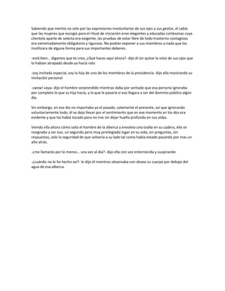 Sabiendo que mentía no solo por las expresiones involuntarias de sus ojos y sus gestos, él sabía
que las mujeres que escogía para el ritual de iniciación eran elegantes y educadas cortesanas cuya
clientela aparte de selecta era exigente, las pruebas de estar libre de todo trastorno contagioso
era extremadamente obligatorio y riguroso. No podían exponer a sus miembros a nada que los
inutilizara de alguna forma para sus importantes deberes.

-está bien… digamos que te creo, ¿Qué haces aquí ahora?- dijo él sin quitar la vista de sus ojos que
lo habían atrapado desde ya hacía rato

-soy invitada especial, soy la hija de uno de los miembros de la presidencia- dijo ella mostrando su
invitación personal

-¡wow! vaya- dijo el hombre sorprendido mientras daba por sentado que esa persona ignoraba
por completo lo que su hija hacía, y lo que le pasaría si eso llegara a ser del dominio público algún
día.

Sin embargo, en ese día no importaba ya el pasado, solamente el presente, así que ignorando
voluntariamente todo, él se dejo llevar por el sentimiento que en ese momento en los dos era
evidente y que los había tocado para no irse sin dejar huella profunda en sus vidas.

Viendo ella ahora cómo salía el hombre de la alberca y envolvía una toalla en su cadera, ella se
resignaba a ser eso, un segundo pero muy privilegiado lugar en su vida, sin preguntas, sin
respuestas, solo la seguridad de que volvería a su lado tal como había estado pasando por mas un
año atrás.

-¿me llamarás por lo menos… una vez al día?- dijo ella con voz enternecida y suspirando

-¿cuándo no lo he hecho así?- le dijo él mientras observaba con deseo su cuerpo por debajo del
agua de esa alberca.
 