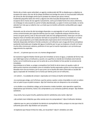 Dentro de un bote a gran velocidad, un agente condecorado del FBI no dejaba que su objetivo se
escapara de nuevo, ese mar de las playas de Miami era testigo de como un muy buscado traficante
de armas de alta tecnología sentía que le pisaban los talones por pocos metros.
Evadiendo pequeños botes de remos y algunos de velas buscaba desesperado la manera de
escaparse de la manos de ese agente nuevamente, como ya lo había hecho tres veces anteriores,
sin embargo en esta ocasión la suerte lo había abandonado, su captor lo tenía acorralado, no tenía
adonde huir más que un abierto mar y un bote que no tendría suficiente combustible para seguir
escapando.

Haciendo uso de armas de alta tecnología disparaba a su perseguidor el cual le respondía con
armas convencionales pero igual de dañinas que las suyas. Evadiendo ataques directos de sus
armas con gran pericia, este se iba acercando cada vez más peligrosamente, hasta que uno de los
disparos hiere el hombro del conductor del bote el cual pierde el control y se estrella en un bote
de vela cuyo propietario ya lo había abandonado al percatarse de lo inminente del impacto.
Saliendo disparados del bote el herido conductor y el traficante caen al agua de forma estrepitosa
quedando lastimados por el golpe del agua al recibirlos por lo que se empiezan a hundir sin hacer
mucho ellos mismos por salvarse, preferían el mar que la muerte inyectada o con corriente que
seguramente les esperaba.

-¡ha no!... ¡ni pienses que va a ser a tu manera desgraciado!-

Así exclamó el agente Shalton Derek quien de inmediato se lanzo al agua, y nadando de forma más
que hábil logro tomar al traficante y sacarlo a la superficie en donde de inmediato este trató de
luchar con el inútilmente ya que con la cacha de su arma Shalton le hizo perder la conciencia de
inmediato.
Acercándose en el bote, su amigo y compañero Carl Smith le da la mano y le ayuda a subir al
delincuente mientras escuchaban como el cómplice herido expresaba a gritos no muy lejos que no
deseaba morir de esa manera, por lo que junto con el dueño del velero destruido es sacado del
agua y esposado de inmediato con la manos por detrás junto con el traficante…

-¡mi velero!... lo acababa de comprar- expresaba con tristeza el dueño lamentándose

-no se preocupe amigo, con la fortuna que les vamos a quitar a estos miserables no será un velero
sino un yate lo que se podrá comprar- dijo Carl mientras veía con desprecio a los arrestados

-y no olvides a sus cómplices colega, ya los tenemos a todos también, este operativo superó las
expectativas que teníamos, hasta a los compradores y sus contactos pudimos atrapar- dijo Shalton
satisfecho

-muy cierto, fue un gran triunfo, podremos dormir satisfechos esta noche- dijo Carl

-¿de verdad creen imbéciles que ellos nomás eran mis compradores?- dijo el traficante riéndose

-sabemos que no, pero no tardarán los demás en acompañarte infeliz, aunque no creo que vivas lo
suficiente para verlo- dijo Shalton con sarcasmo

-el explosivo que Hassan Al Aziz les robo, ¿lo recuerdan?- dijo él viéndolos con odio
 