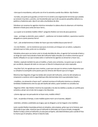 -claro que lo recordamos, voló junto con él en la avioneta cuando iba a Belice- dijo Shalton

-no todo, una parte yo la guarde y al morir él se la vendí a una organización terrorista que ustedes
ya conocen muy bien, y pronto, una hecatombe peor que la de sus peores pesadillas dañará a su
patético y hedonista país- dijo él con odio y burlándose de ellos

Viéndose con sorpresa los agentes mientras meneaban la cabeza ahora lo observan a él mientras
detienen el bote poco antes de tocar tierra…

-¿y a quien se la vendiste maldito infeliz?- pregunto Shalton con tono de poca paciencia

-vaya… ya tengo su atención, pues ¿saben?... ¡púdranse con la duda malditos!, ¡queremos nuestro
abogado en cuanto pisemos tierra!-

-Carl… ¿de verdad tenemos el deber de hacer que esta maldita basura pise tierra?-

-no creo Shalton… con la resistencia que puso al arresto y el choque con un velero, cualquiera
pensaría que se mato, junto con su cómplice-

Viéndolos ahora pero con temor ante la mirada decidida de ellos, el agente Carl enciende el bote y
se dirige de nuevo hacia donde el bote del traficante había chocado con el velero mientras que el
dueño reflejaba en sus ojos la duda sobre si realmente los agentes se atreverían a hacer eso…

-Shalton, espósale también los pies al maldito, y hazle unos cortesitos, no quiero que se salve ni
por accidente, después de todo no creo que un tiburón lo desprecie por estar esposado-

-muy bien Carl, me agrada que seas creativo, y para que vea que no somos crueles dejaremos que
su cómplice lo acompañe como postre para las rémoras del tiburón que se lo trague-

Mientras iban llegando al lugar los latidos del corazón del traficante, como los del cómplice se
empezaron a acelerar ante la seguridad que ellos demostraban de lo que planeaban hacer…

-¡malditos, ¿se atreverán a hacer eso?!- exclamó nervioso el traficante mientras su cómplice
temblaba notablemente ante los ojos del dueño del velero, quien también no concebía eso

-llegamos infeliz- dijo Shalton mientras les esposaba a los dos los tobillos y sacaba un cuchillo para
cortarlos y atraer con el olor de la sangre a los tiburones

-¿tienes algo que nos persuada de no hacer esto, maldito infeliz?-

-Carl… no pierdas el tiempo, si este maldito quiere morir con el secreto, ¡déjalo!-

-está bien, córtalos y aviéntalos ya al agua, que se ahoguen y se los traguen a los malditos-

Justo cuando Shalton levantaba primero al cómplice, este empieza gritar que no lo hicieran, que
diría todo lo que sabe, mientras que el traficante lo eliminaba con la pura mirada, enseguida
Shalton lo deja y toma al traficante y lo alza para arrojarlo, solo deteniéndose justo cuando él hizo
lo mismo que el cómplice, ofrecer el decirlo todo.
 